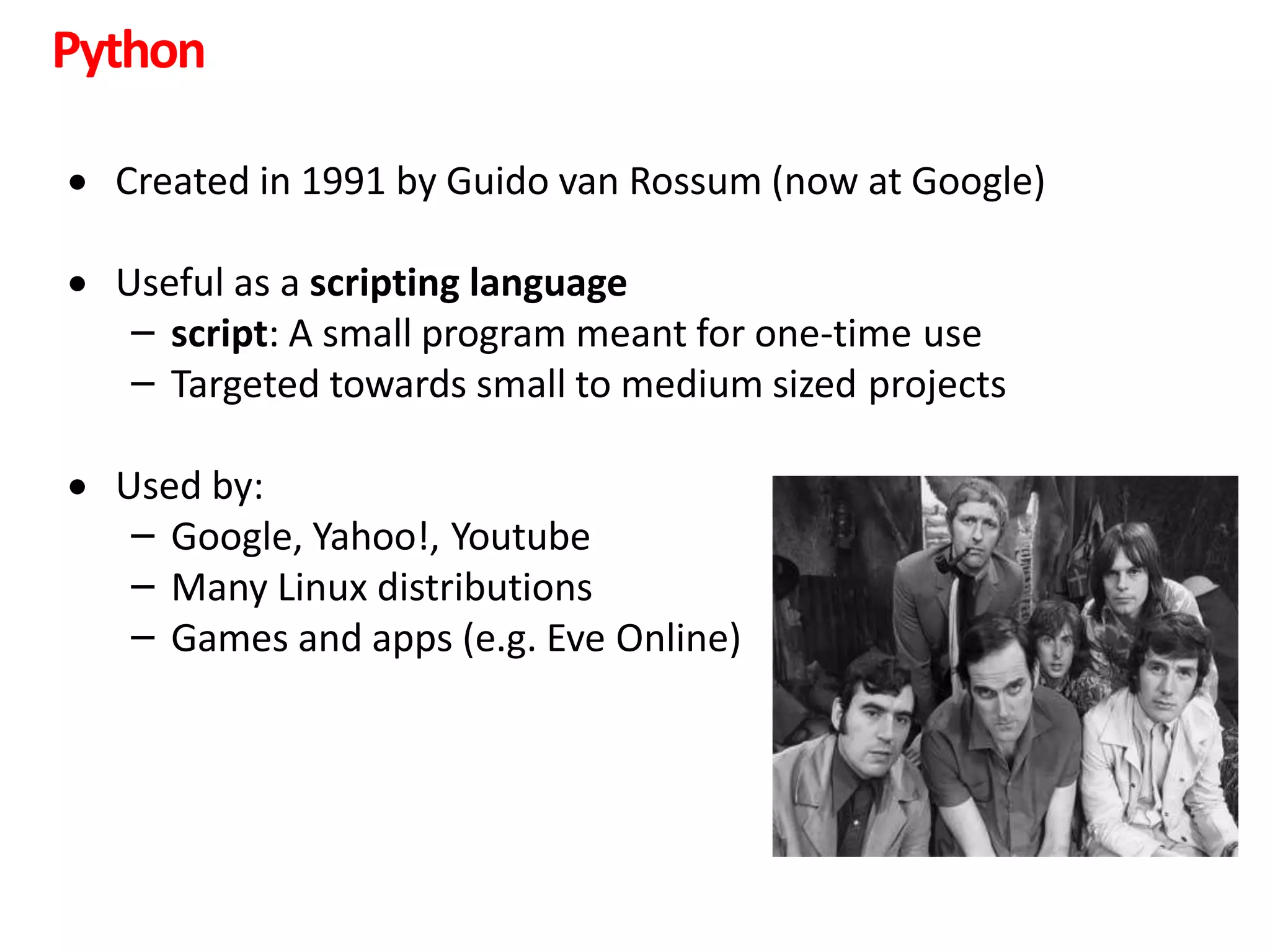 Python
 Created in 1991 by Guido van Rossum (now at Google)
 Useful as a scripting language
– script: A small program meant for one-time use
– Targeted towards small to medium sized projects
 Used by:
– Google, Yahoo!, Youtube
– Many Linux distributions
– Games and apps (e.g. Eve Online)
 