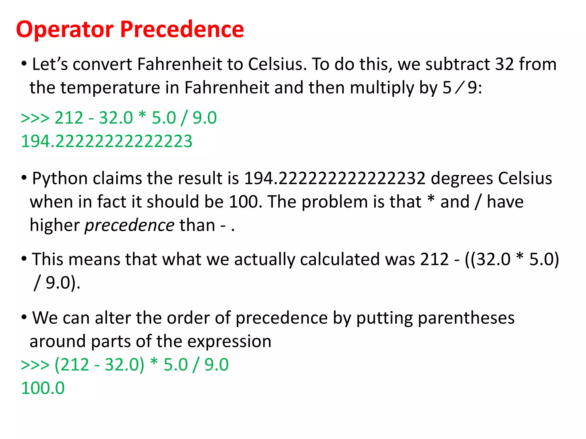 Operator Precedence
• Let’s convert Fahrenheit to Celsius. To do this, we subtract 32 from
the temperature in Fahrenheit and then multiply by 5 ⁄ 9:
>>> 212 - 32.0 * 5.0 / 9.0
194.22222222222223
• Python claims the result is 194.222222222222232 degrees Celsius
when in fact it should be 100. The problem is that * and / have
higher precedence than - .
• This means that what we actually calculated was 212 - ((32.0 * 5.0)
/ 9.0).
• We can alter the order of precedence by putting parentheses
around parts of the expression
>>> (212 - 32.0) * 5.0 / 9.0
100.0
 