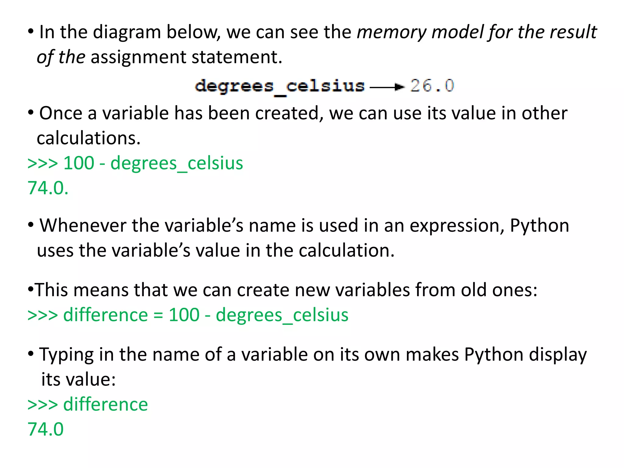 • In the diagram below, we can see the memory model for the result
of the assignment statement.
• Once a variable has been created, we can use its value in other
calculations.
>>> 100 - degrees_celsius
74.0.
• Whenever the variable’s name is used in an expression, Python
uses the variable’s value in the calculation.
•This means that we can create new variables from old ones:
>>> difference = 100 - degrees_celsius
• Typing in the name of a variable on its own makes Python display
its value:
>>> difference
74.0
 