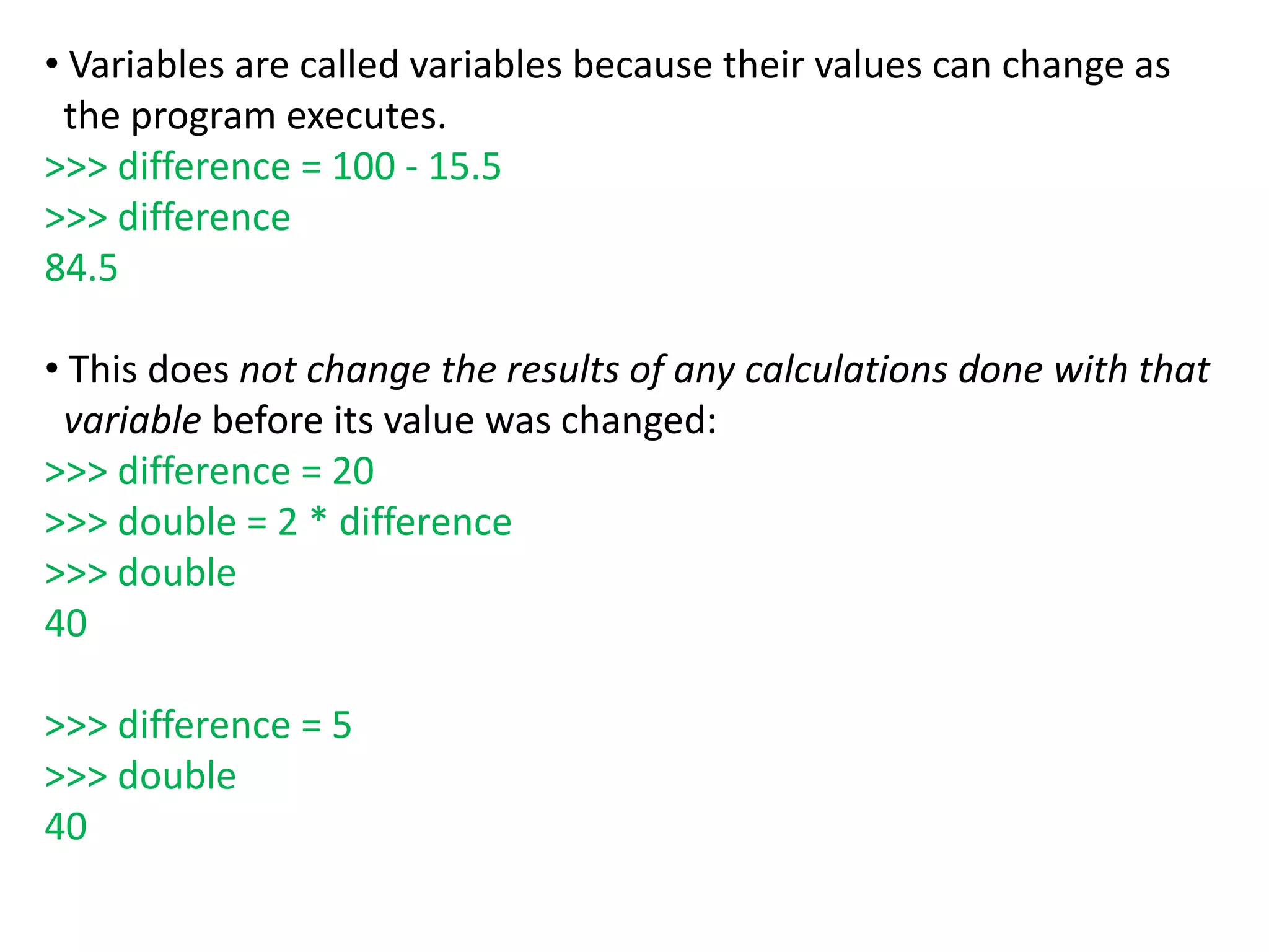 • Variables are called variables because their values can change as
the program executes.
>>> difference = 100 - 15.5
>>> difference
84.5
• This does not change the results of any calculations done with that
variable before its value was changed:
>>> difference = 20
>>> double = 2 * difference
>>> double
40
>>> difference = 5
>>> double
40
 