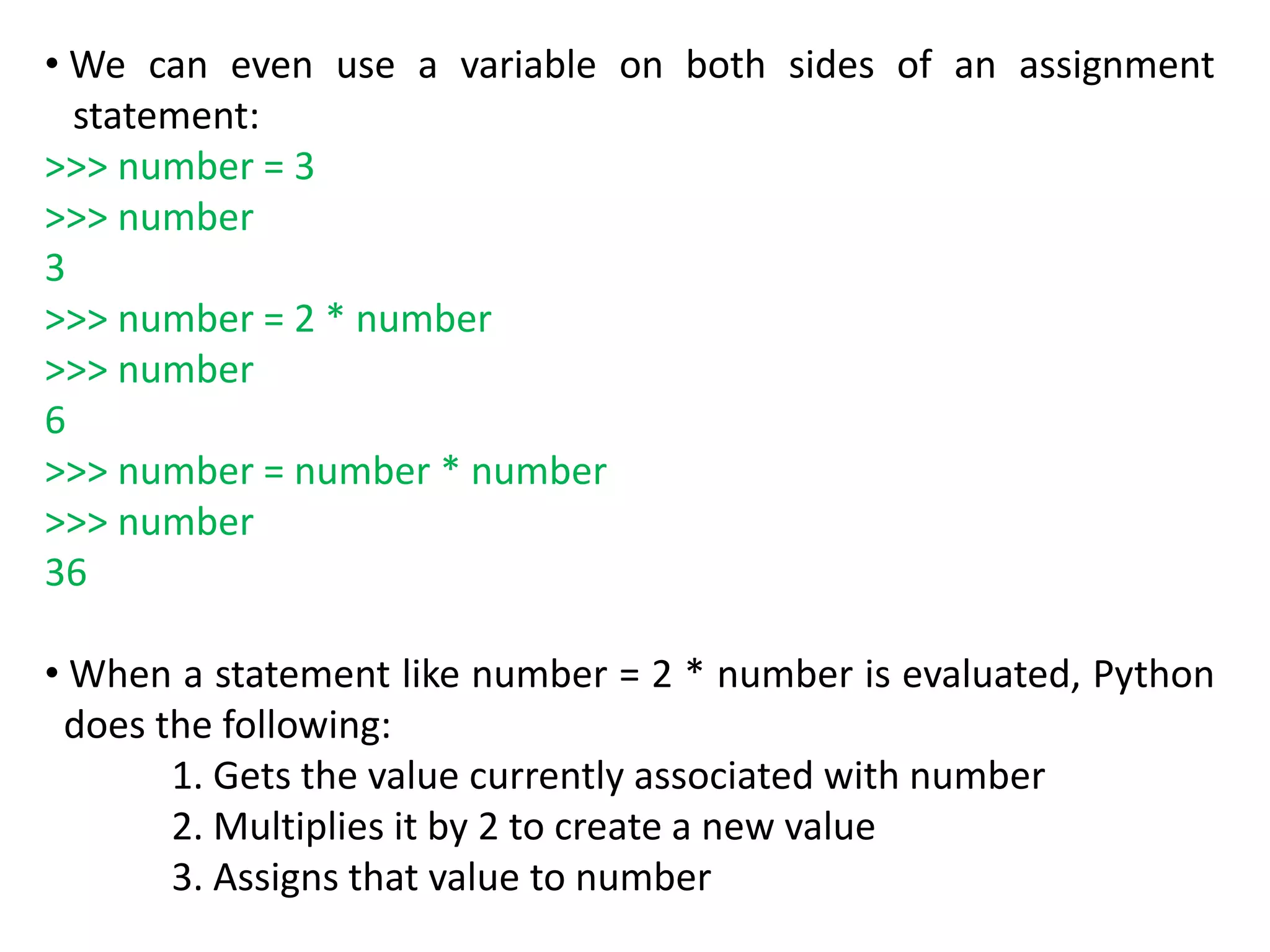 • We can even use a variable on both sides of an assignment
statement:
>>> number = 3
>>> number
3
>>> number = 2 * number
>>> number
6
>>> number = number * number
>>> number
36
• When a statement like number = 2 * number is evaluated, Python
does the following:
1. Gets the value currently associated with number
2. Multiplies it by 2 to create a new value
3. Assigns that value to number
 