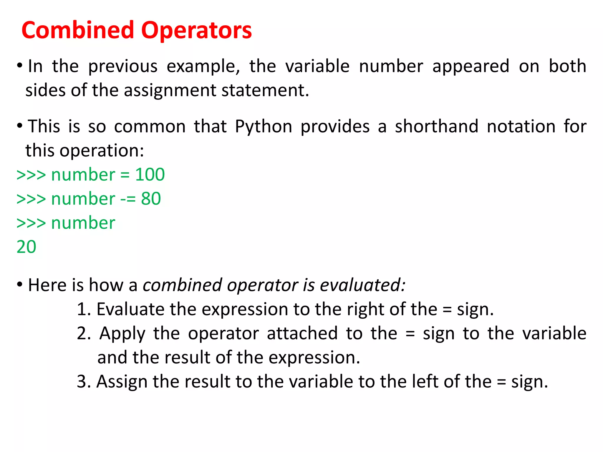 Combined Operators
• In the previous example, the variable number appeared on both
sides of the assignment statement.
• This is so common that Python provides a shorthand notation for
this operation:
>>> number = 100
>>> number -= 80
>>> number
20
• Here is how a combined operator is evaluated:
1. Evaluate the expression to the right of the = sign.
2. Apply the operator attached to the = sign to the variable
and the result of the expression.
3. Assign the result to the variable to the left of the = sign.
 