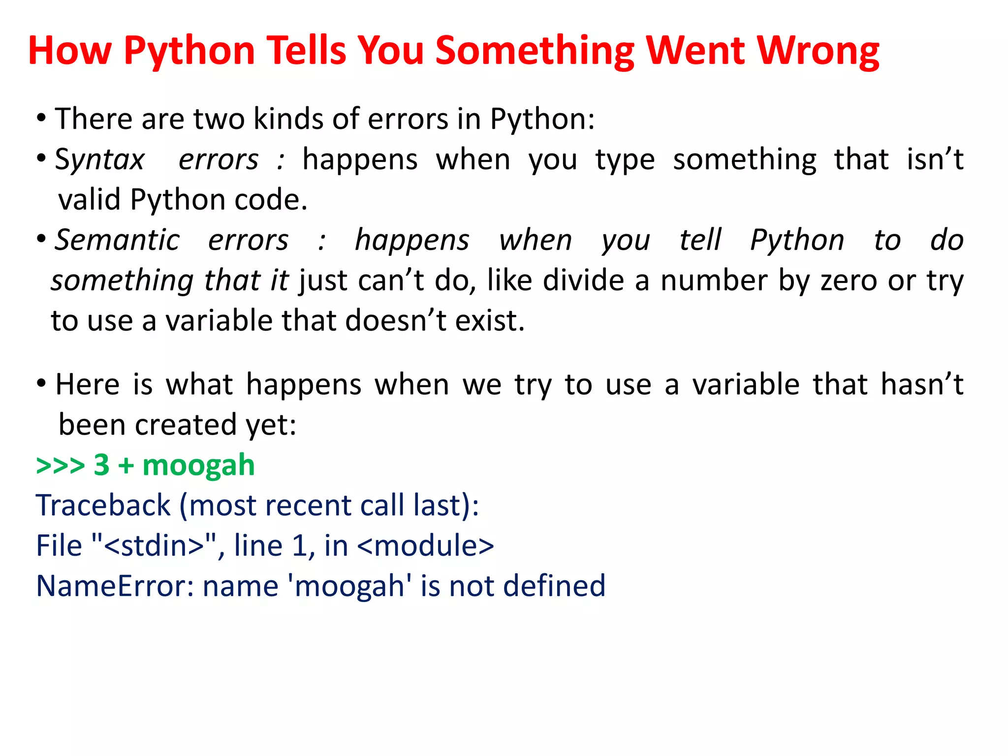 How Python Tells You Something Went Wrong
• There are two kinds of errors in Python:
• Syntax errors : happens when you type something that isn’t
valid Python code.
• Semantic errors : happens when you tell Python to do
something that it just can’t do, like divide a number by zero or try
to use a variable that doesn’t exist.
• Here is what happens when we try to use a variable that hasn’t
been created yet:
>>> 3 + moogah
Traceback (most recent call last):
File "<stdin>", line 1, in <module>
NameError: name 'moogah' is not defined
 