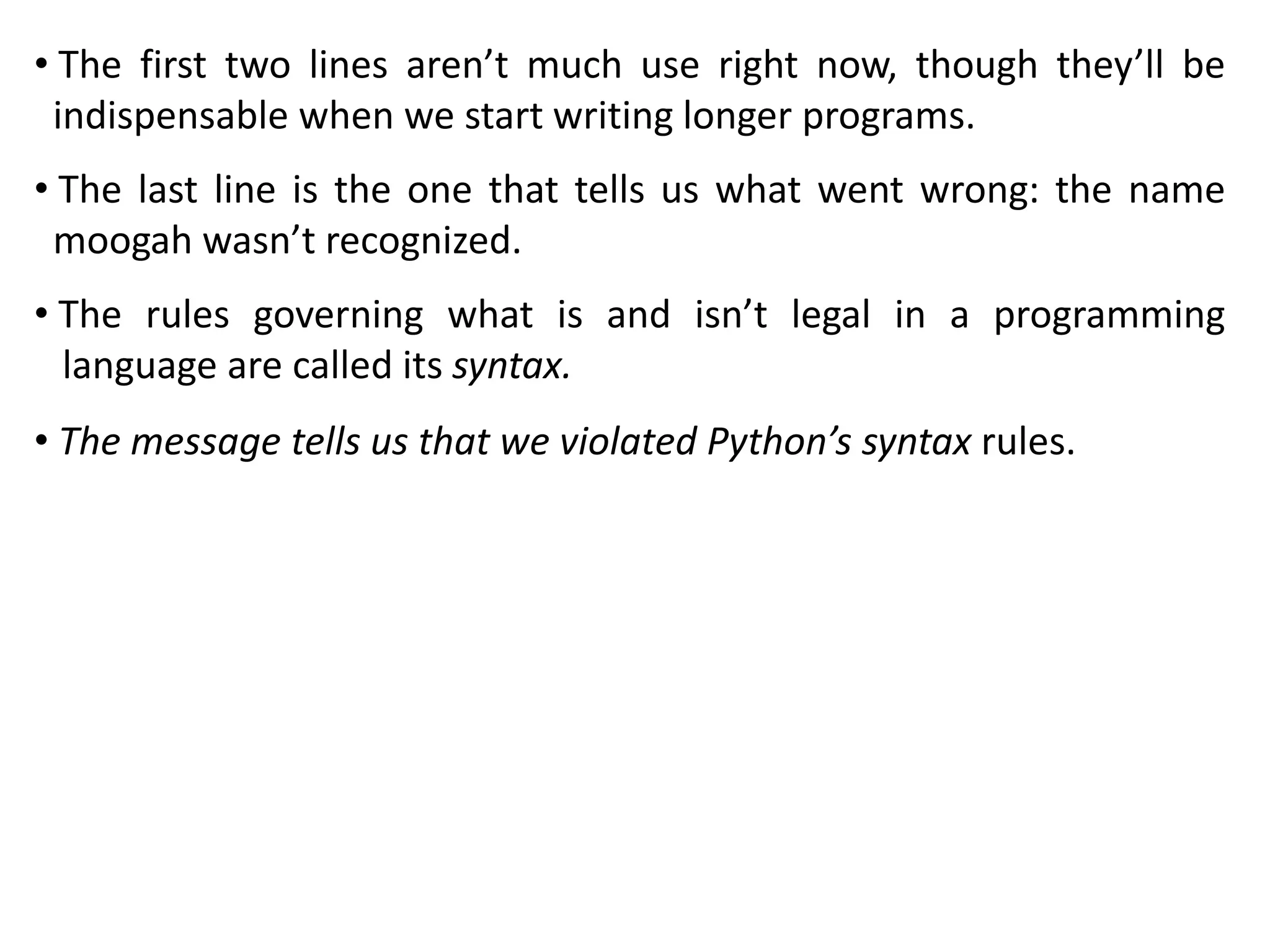 • The first two lines aren’t much use right now, though they’ll be
indispensable when we start writing longer programs.
• The last line is the one that tells us what went wrong: the name
moogah wasn’t recognized.
• The rules governing what is and isn’t legal in a programming
language are called its syntax.
• The message tells us that we violated Python’s syntax rules.
 