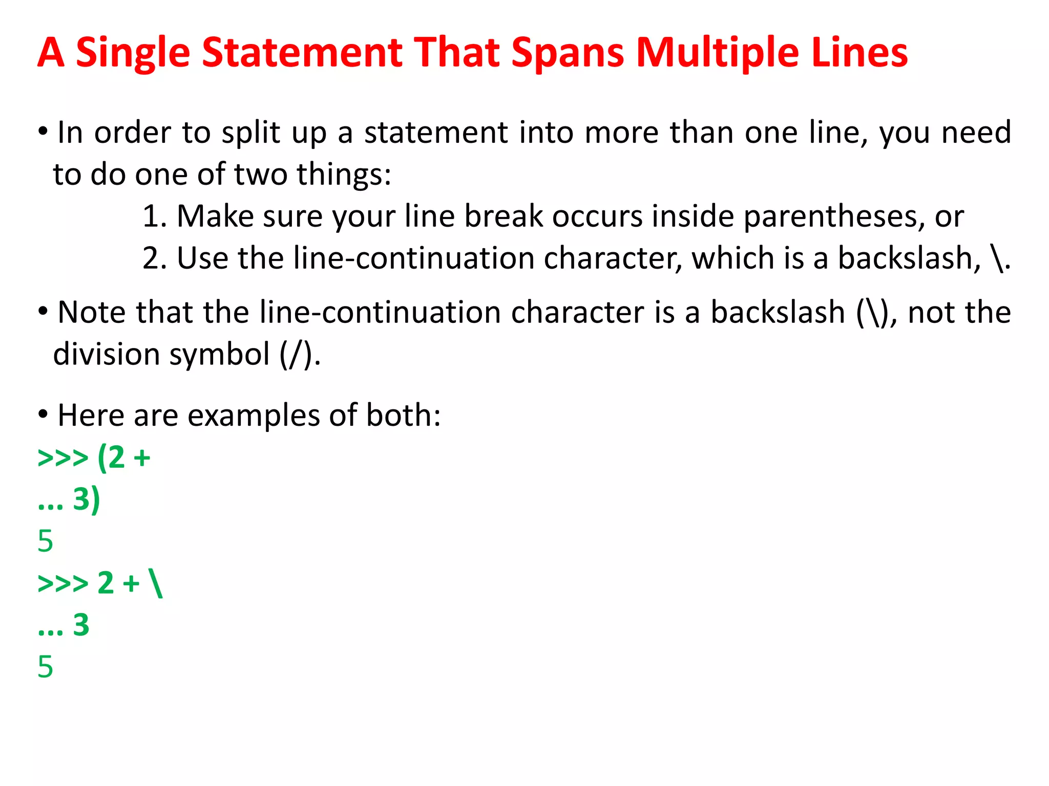 A Single Statement That Spans Multiple Lines
• In order to split up a statement into more than one line, you need
to do one of two things:
1. Make sure your line break occurs inside parentheses, or
2. Use the line-continuation character, which is a backslash, .
• Note that the line-continuation character is a backslash (), not the
division symbol (/).
• Here are examples of both:
>>> (2 +
... 3)
5
>>> 2 + 
... 3
5
 