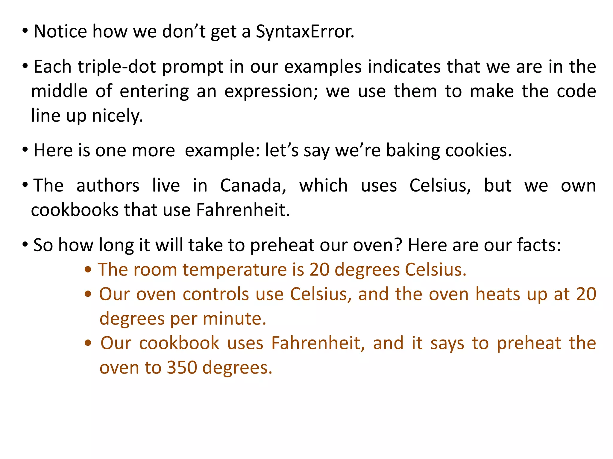 • Notice how we don’t get a SyntaxError.
• Each triple-dot prompt in our examples indicates that we are in the
middle of entering an expression; we use them to make the code
line up nicely.
• Here is one more example: let’s say we’re baking cookies.
• The authors live in Canada, which uses Celsius, but we own
cookbooks that use Fahrenheit.
• So how long it will take to preheat our oven? Here are our facts:
• The room temperature is 20 degrees Celsius.
• Our oven controls use Celsius, and the oven heats up at 20
degrees per minute.
• Our cookbook uses Fahrenheit, and it says to preheat the
oven to 350 degrees.
 