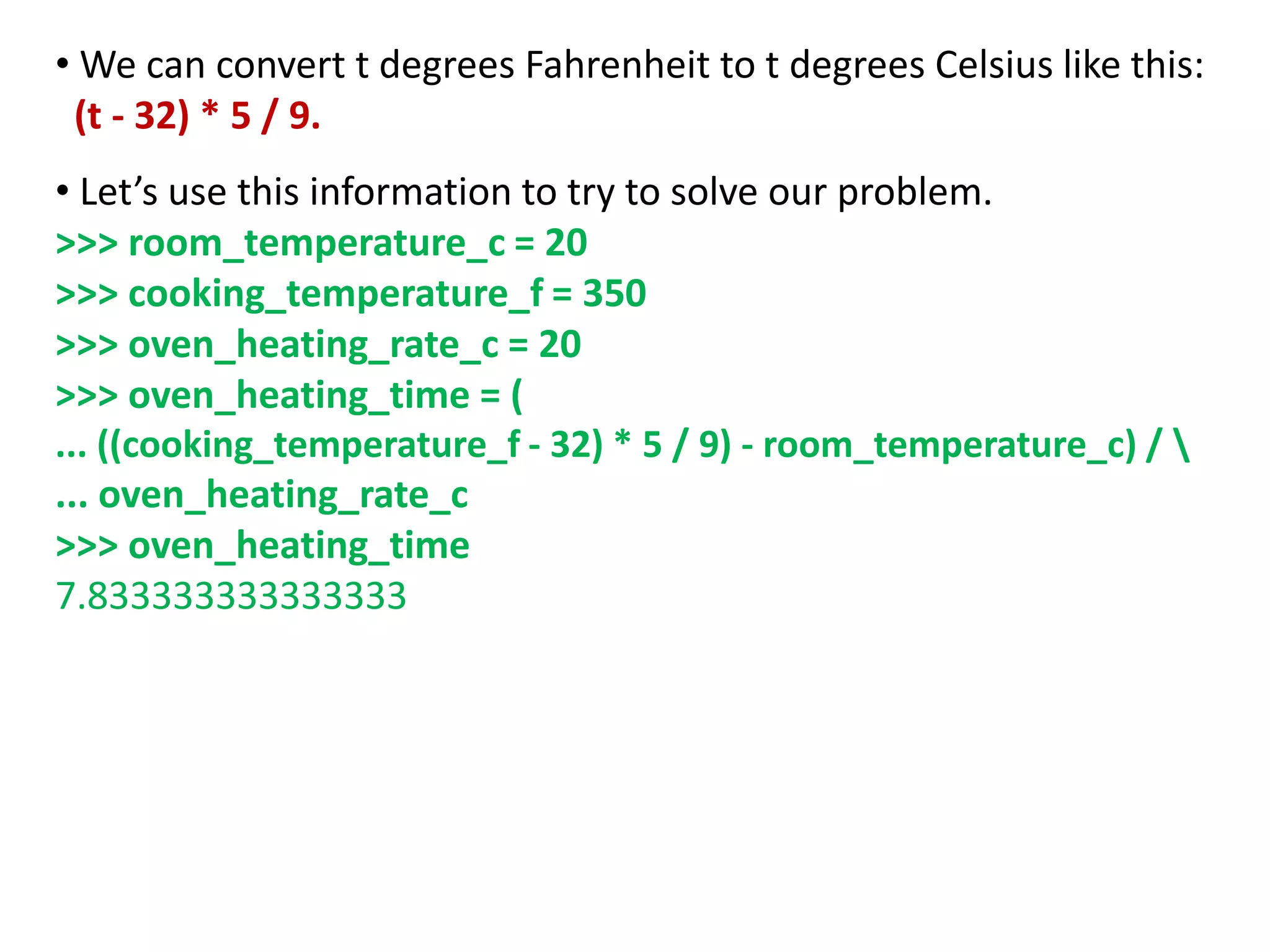 • We can convert t degrees Fahrenheit to t degrees Celsius like this:
(t - 32) * 5 / 9.
• Let’s use this information to try to solve our problem.
>>> room_temperature_c = 20
>>> cooking_temperature_f = 350
>>> oven_heating_rate_c = 20
>>> oven_heating_time = (
... ((cooking_temperature_f - 32) * 5 / 9) - room_temperature_c) / 
... oven_heating_rate_c
>>> oven_heating_time
7.833333333333333
 