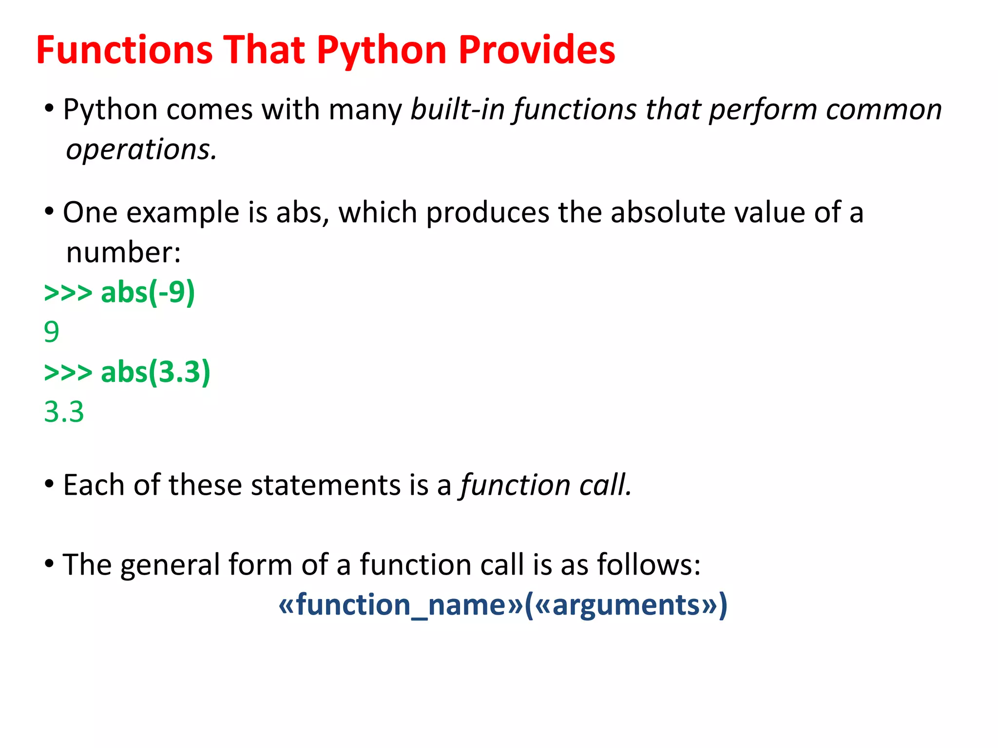 Functions That Python Provides
• Python comes with many built-in functions that perform common
operations.
• One example is abs, which produces the absolute value of a
number:
>>> abs(-9)
9
>>> abs(3.3)
3.3
• Each of these statements is a function call.
• The general form of a function call is as follows:
«function_name»(«arguments»)
 