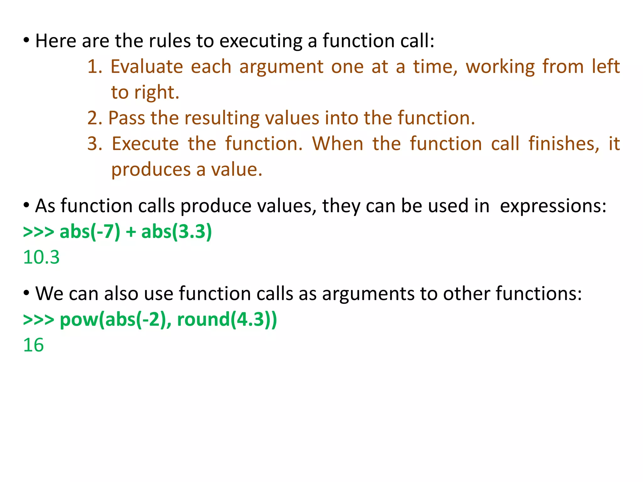 • Here are the rules to executing a function call:
1. Evaluate each argument one at a time, working from left
to right.
2. Pass the resulting values into the function.
3. Execute the function. When the function call finishes, it
produces a value.
• As function calls produce values, they can be used in expressions:
>>> abs(-7) + abs(3.3)
10.3
• We can also use function calls as arguments to other functions:
>>> pow(abs(-2), round(4.3))
16
 