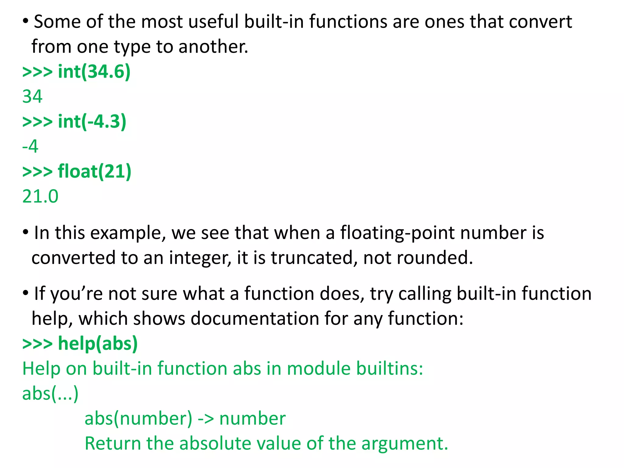 • Some of the most useful built-in functions are ones that convert
from one type to another.
>>> int(34.6)
34
>>> int(-4.3)
-4
>>> float(21)
21.0
• In this example, we see that when a floating-point number is
converted to an integer, it is truncated, not rounded.
• If you’re not sure what a function does, try calling built-in function
help, which shows documentation for any function:
>>> help(abs)
Help on built-in function abs in module builtins:
abs(...)
abs(number) -> number
Return the absolute value of the argument.
 