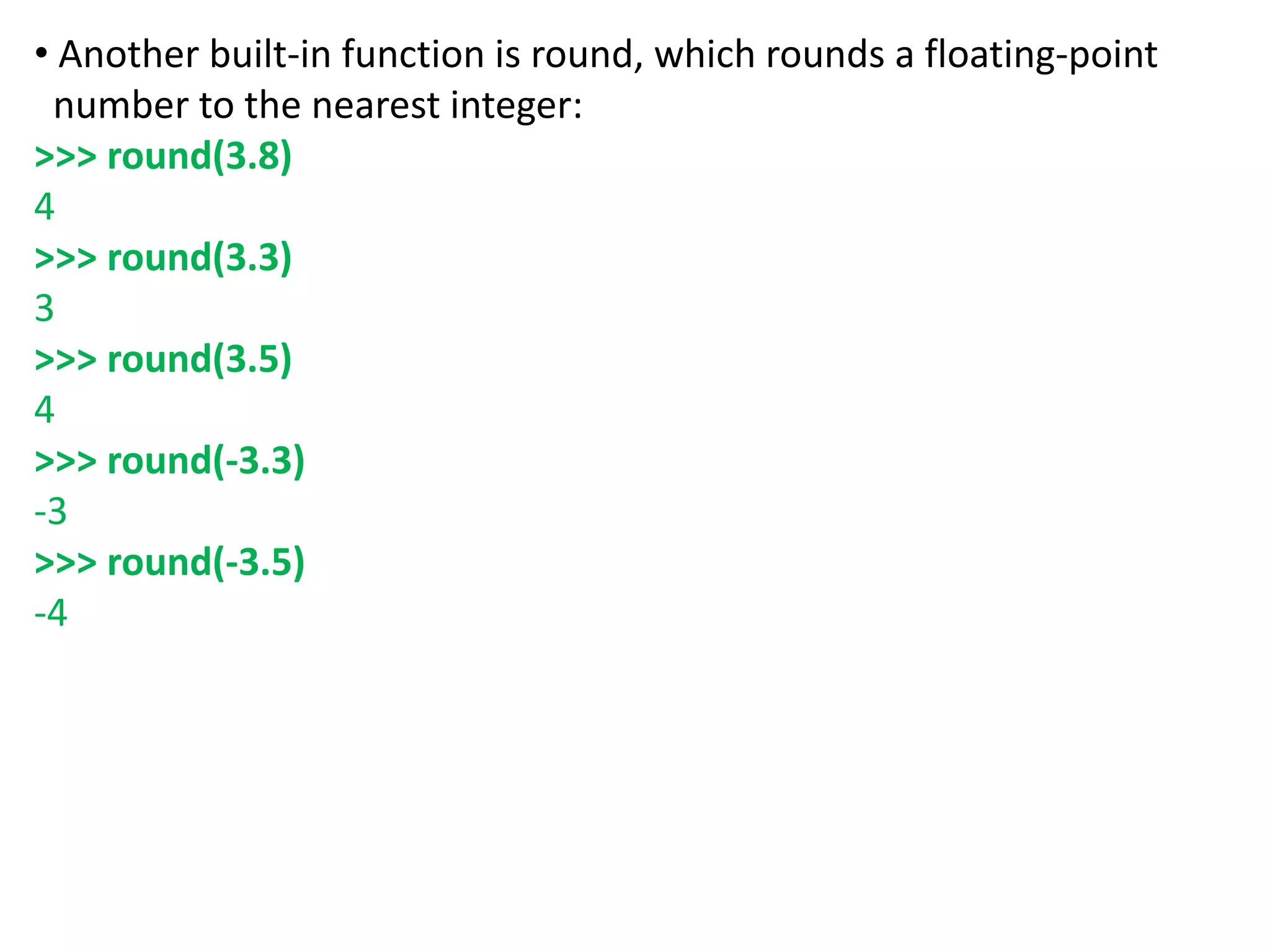 • Another built-in function is round, which rounds a floating-point
number to the nearest integer:
>>> round(3.8)
4
>>> round(3.3)
3
>>> round(3.5)
4
>>> round(-3.3)
-3
>>> round(-3.5)
-4
 