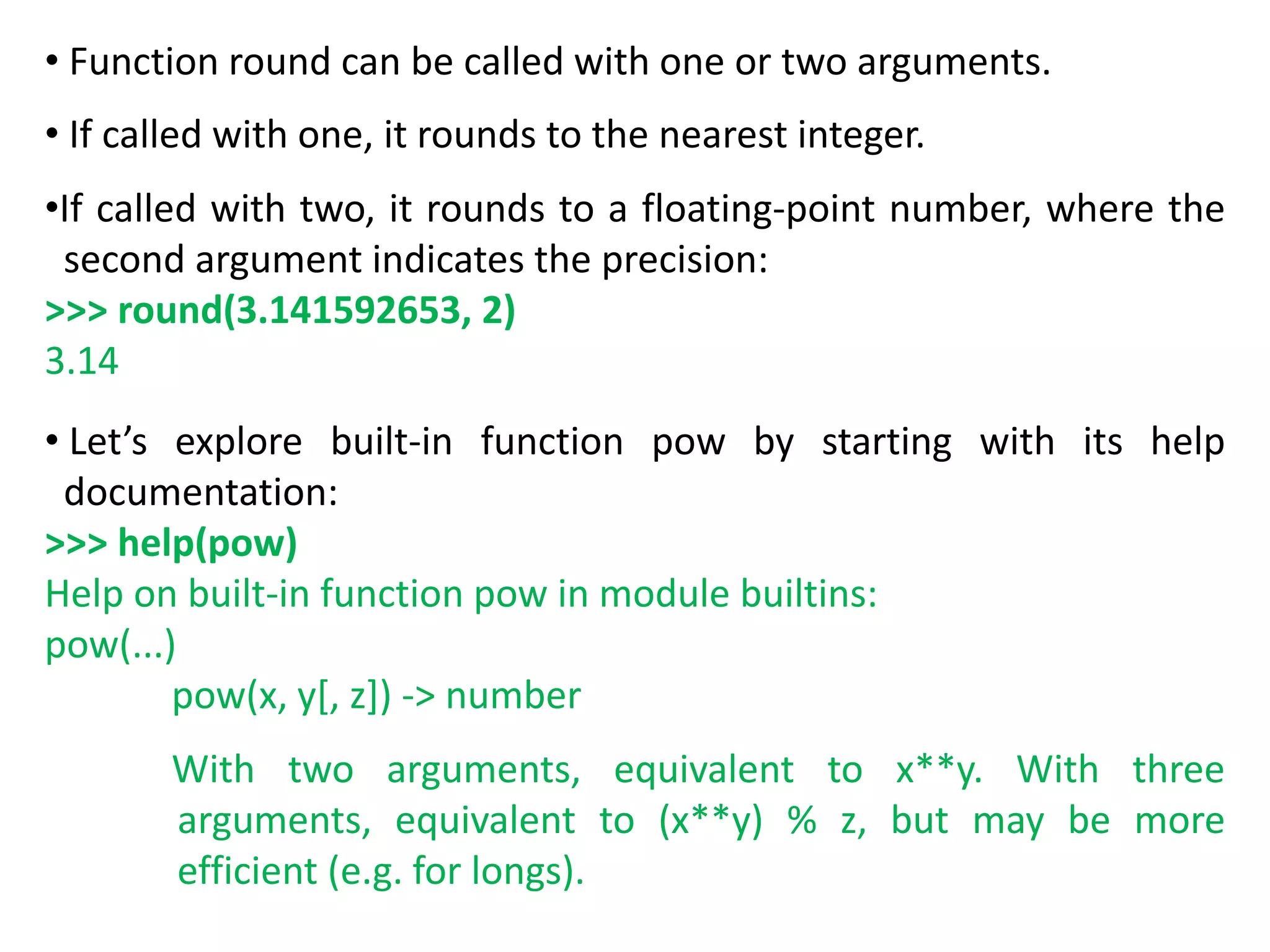 • Function round can be called with one or two arguments.
• If called with one, it rounds to the nearest integer.
•If called with two, it rounds to a floating-point number, where the
second argument indicates the precision:
>>> round(3.141592653, 2)
3.14
• Let’s explore built-in function pow by starting with its help
documentation:
>>> help(pow)
Help on built-in function pow in module builtins:
pow(...)
pow(x, y[, z]) -> number
With two arguments, equivalent to x**y. With three
arguments, equivalent to (x**y) % z, but may be more
efficient (e.g. for longs).
 