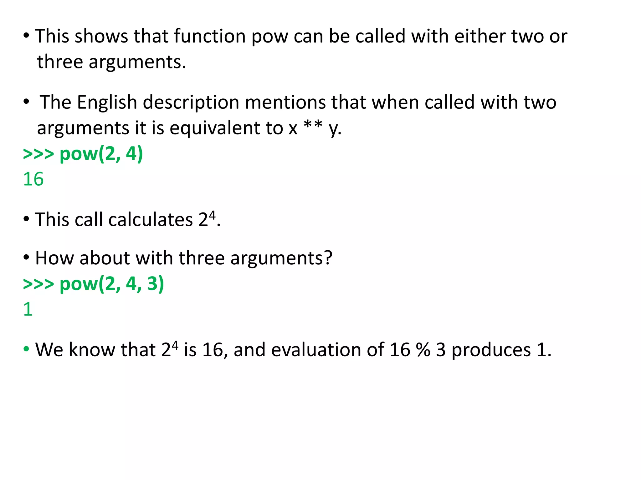 • This shows that function pow can be called with either two or
three arguments.
• The English description mentions that when called with two
arguments it is equivalent to x ** y.
>>> pow(2, 4)
16
• This call calculates 24.
• How about with three arguments?
>>> pow(2, 4, 3)
1
• We know that 24 is 16, and evaluation of 16 % 3 produces 1.
 
