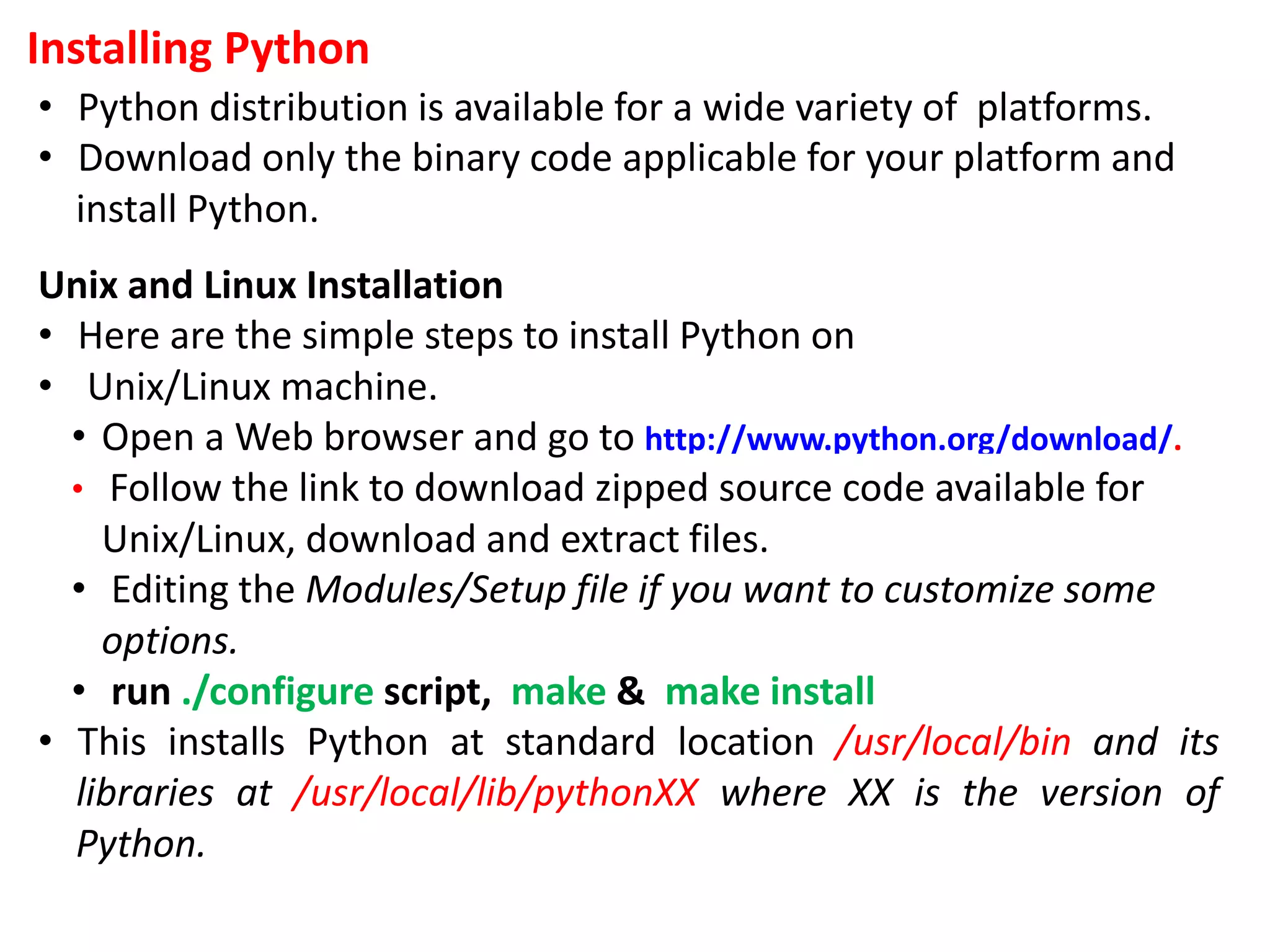 Installing Python
• Python distribution is available for a wide variety of platforms.
• Download only the binary code applicable for your platform and
install Python.
Unix and Linux Installation
• Here are the simple steps to install Python on
• Unix/Linux machine.
• Open a Web browser and go to http://www.python.org/download/.
• Follow the link to download zipped source code available for
Unix/Linux, download and extract files.
• Editing the Modules/Setup file if you want to customize some
options.
• run ./configure script, make & make install
• This installs Python at standard location /usr/local/bin and its
libraries at /usr/local/lib/pythonXX where XX is the version of
Python.
 