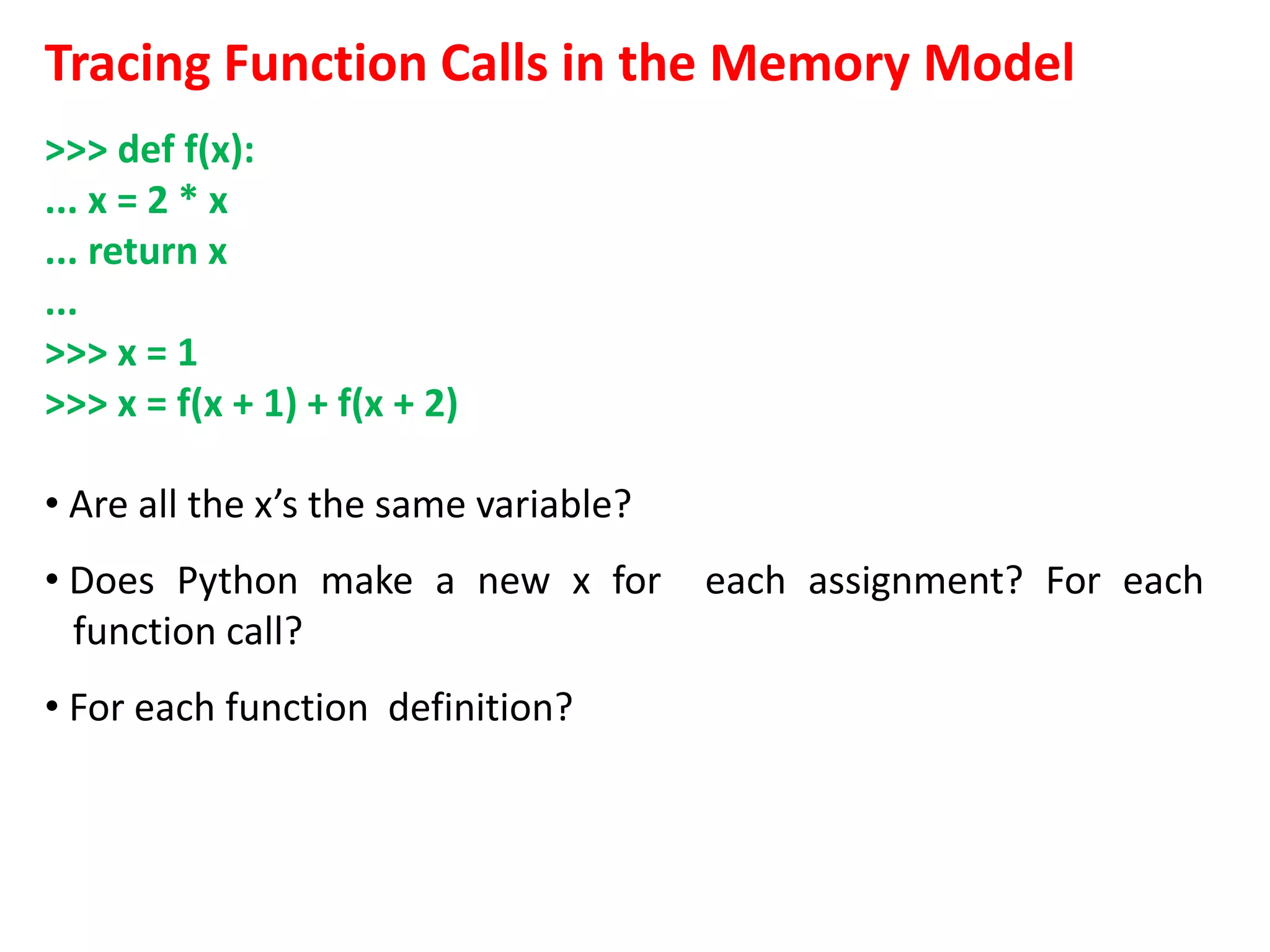 Tracing Function Calls in the Memory Model
>>> def f(x):
... x = 2 * x
... return x
...
>>> x = 1
>>> x = f(x + 1) + f(x + 2)
• Are all the x’s the same variable?
• Does Python make a new x for each assignment? For each
function call?
• For each function definition?
 