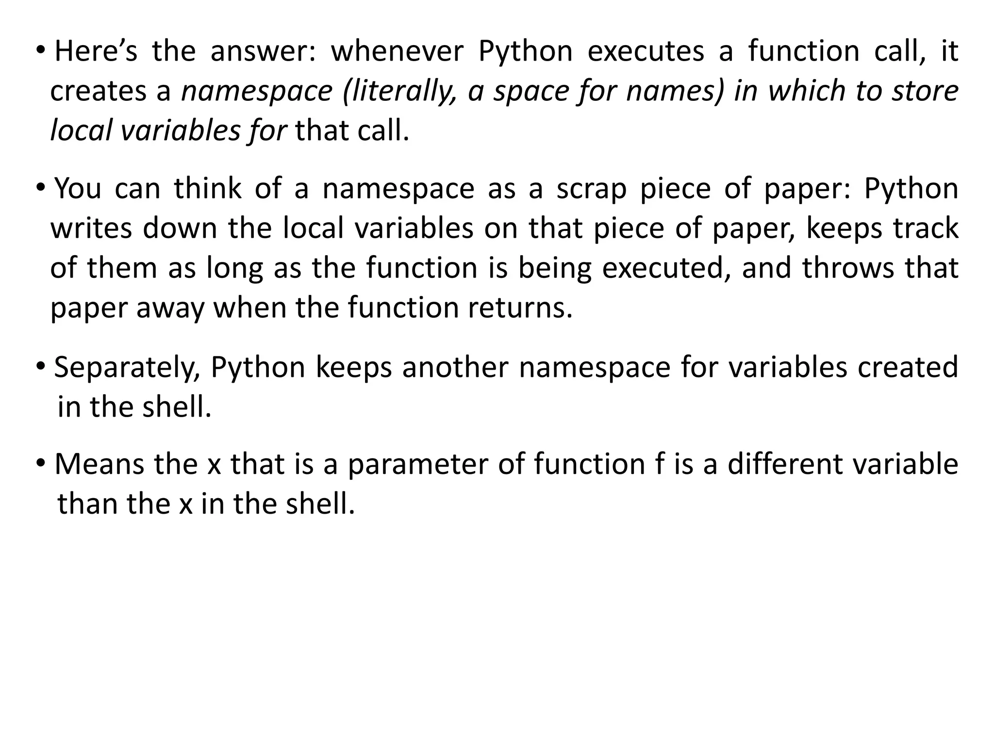 • Here’s the answer: whenever Python executes a function call, it
creates a namespace (literally, a space for names) in which to store
local variables for that call.
• You can think of a namespace as a scrap piece of paper: Python
writes down the local variables on that piece of paper, keeps track
of them as long as the function is being executed, and throws that
paper away when the function returns.
• Separately, Python keeps another namespace for variables created
in the shell.
• Means the x that is a parameter of function f is a different variable
than the x in the shell.
 