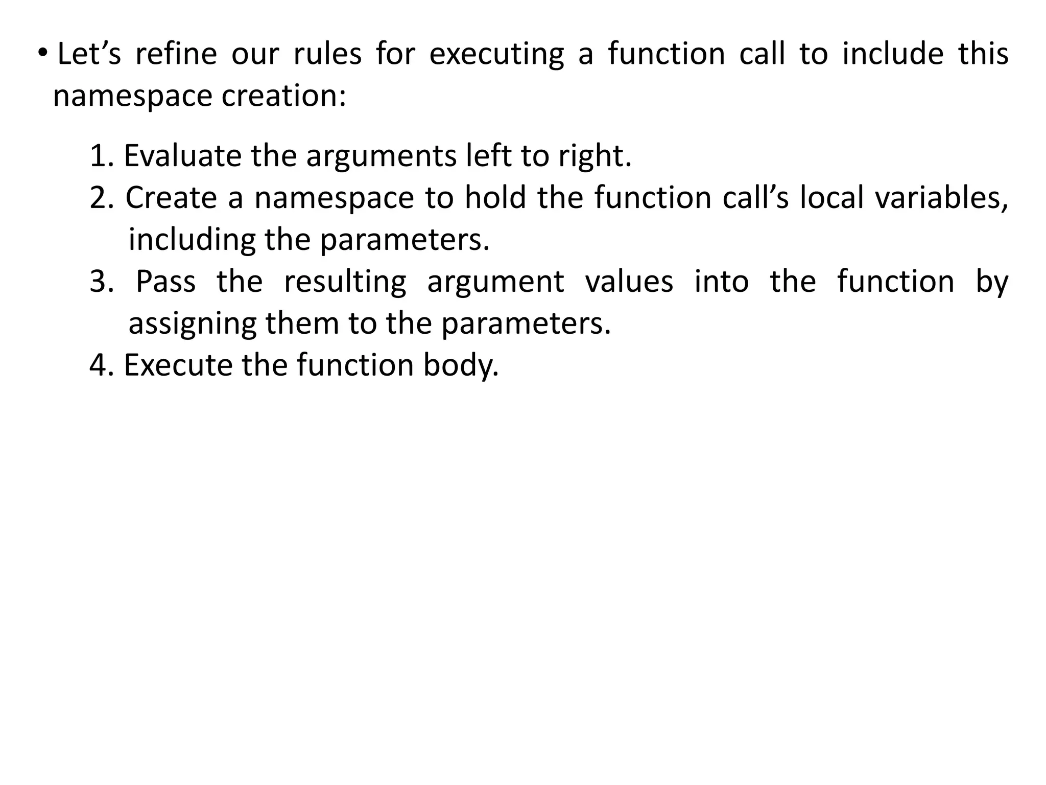 • Let’s refine our rules for executing a function call to include this
namespace creation:
1. Evaluate the arguments left to right.
2. Create a namespace to hold the function call’s local variables,
including the parameters.
3. Pass the resulting argument values into the function by
assigning them to the parameters.
4. Execute the function body.
 