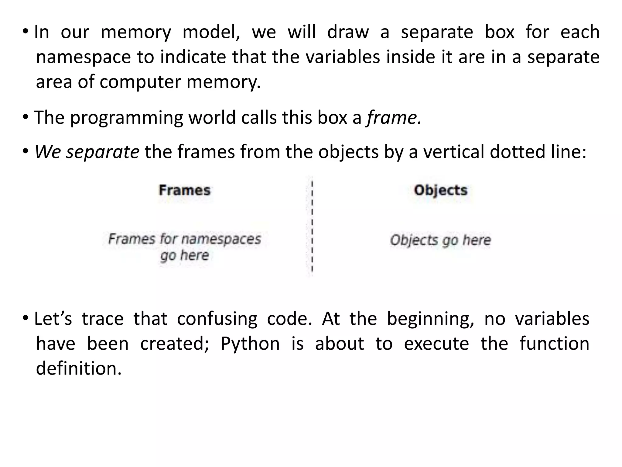 • In our memory model, we will draw a separate box for each
namespace to indicate that the variables inside it are in a separate
area of computer memory.
• The programming world calls this box a frame.
• We separate the frames from the objects by a vertical dotted line:
• Let’s trace that confusing code. At the beginning, no variables
have been created; Python is about to execute the function
definition.
 