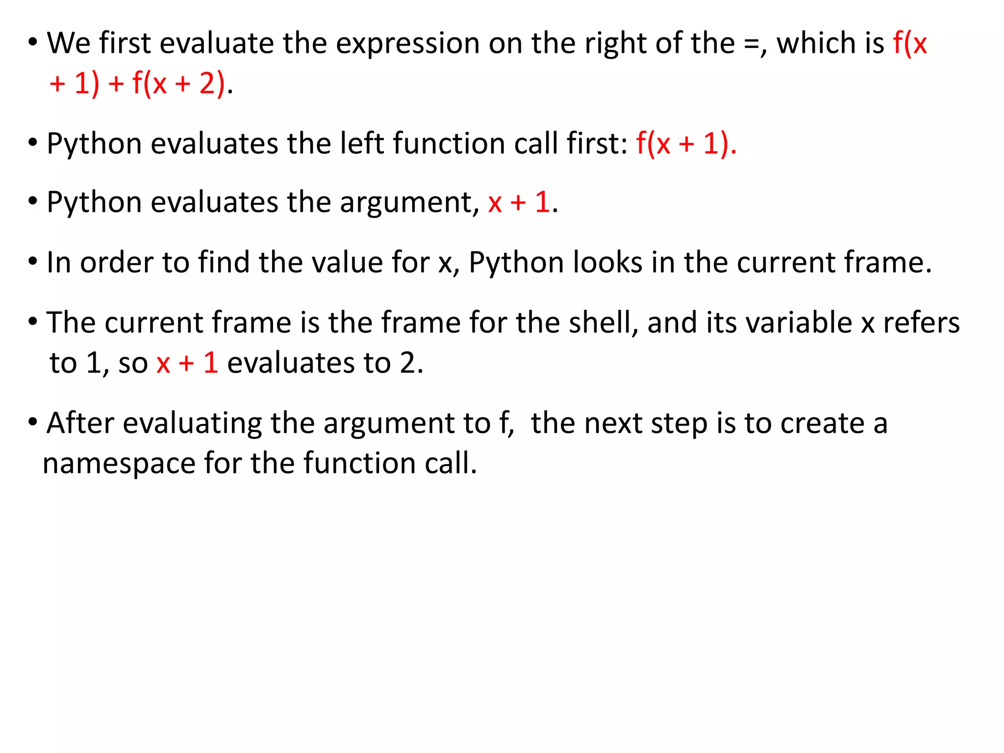 • We first evaluate the expression on the right of the =, which is f(x
+ 1) + f(x + 2).
• Python evaluates the left function call first: f(x + 1).
• Python evaluates the argument, x + 1.
• In order to find the value for x, Python looks in the current frame.
• The current frame is the frame for the shell, and its variable x refers
to 1, so x + 1 evaluates to 2.
• After evaluating the argument to f, the next step is to create a
namespace for the function call.
 