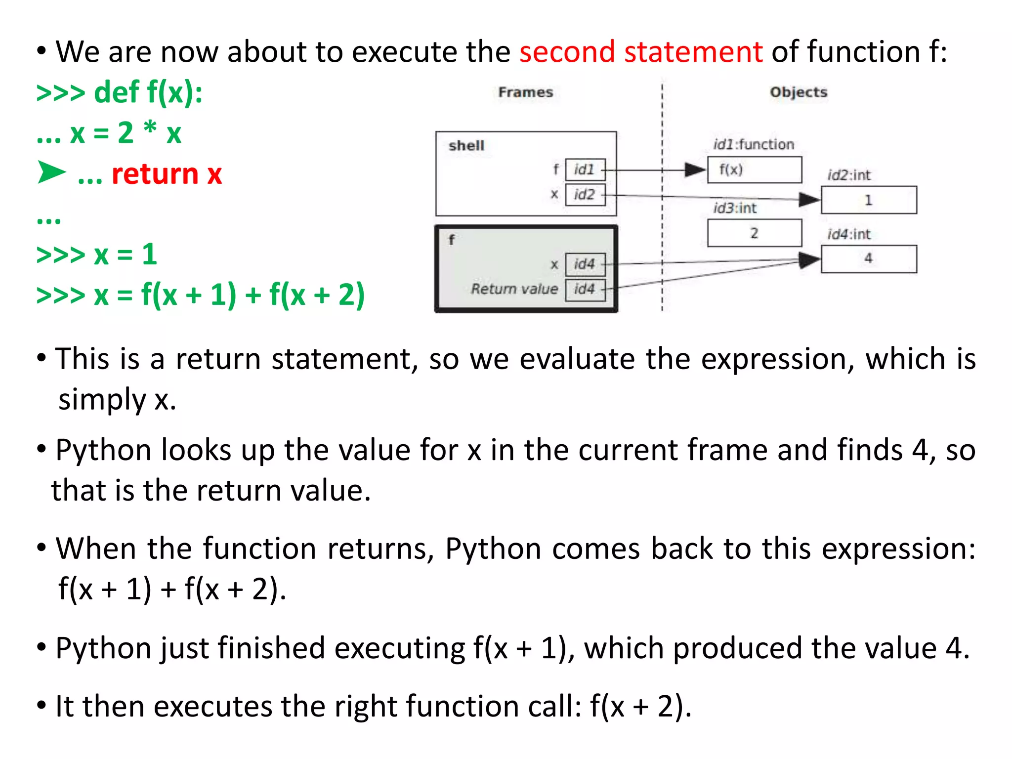 • We are now about to execute the second statement of function f:
>>> def f(x):
... x = 2 * x
➤ ... return x
...
>>> x = 1
>>> x = f(x + 1) + f(x + 2)
• This is a return statement, so we evaluate the expression, which is
simply x.
• Python looks up the value for x in the current frame and finds 4, so
that is the return value.
• When the function returns, Python comes back to this expression:
f(x + 1) + f(x + 2).
• Python just finished executing f(x + 1), which produced the value 4.
• It then executes the right function call: f(x + 2).
 