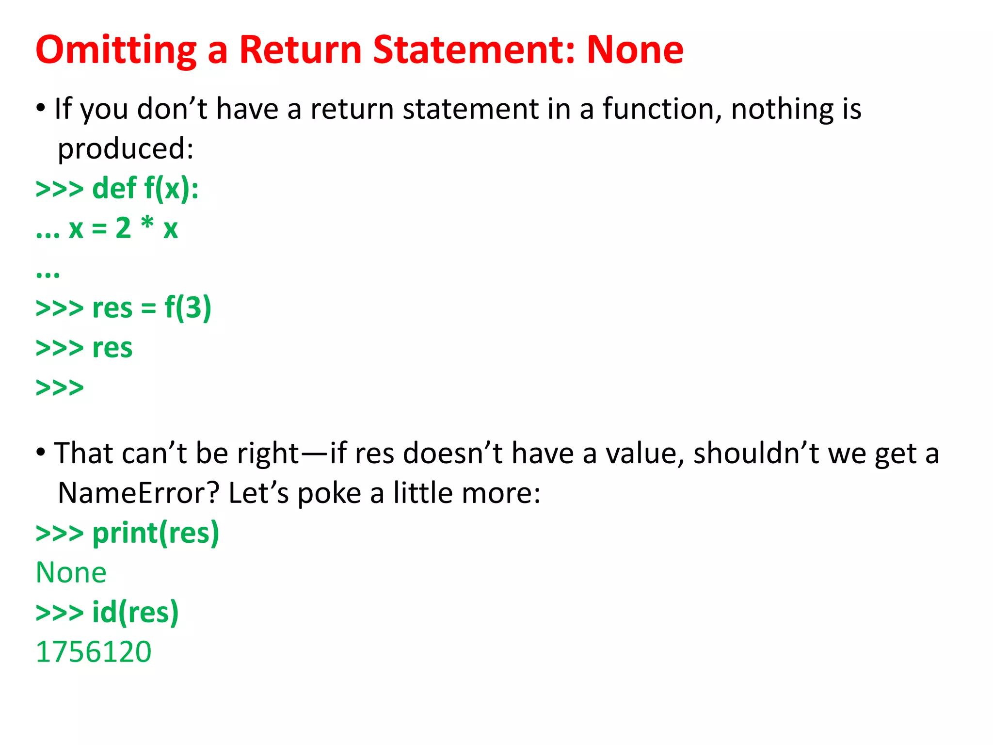 Omitting a Return Statement: None
• If you don’t have a return statement in a function, nothing is
produced:
>>> def f(x):
... x = 2 * x
...
>>> res = f(3)
>>> res
>>>
• That can’t be right—if res doesn’t have a value, shouldn’t we get a
NameError? Let’s poke a little more:
>>> print(res)
None
>>> id(res)
1756120
 