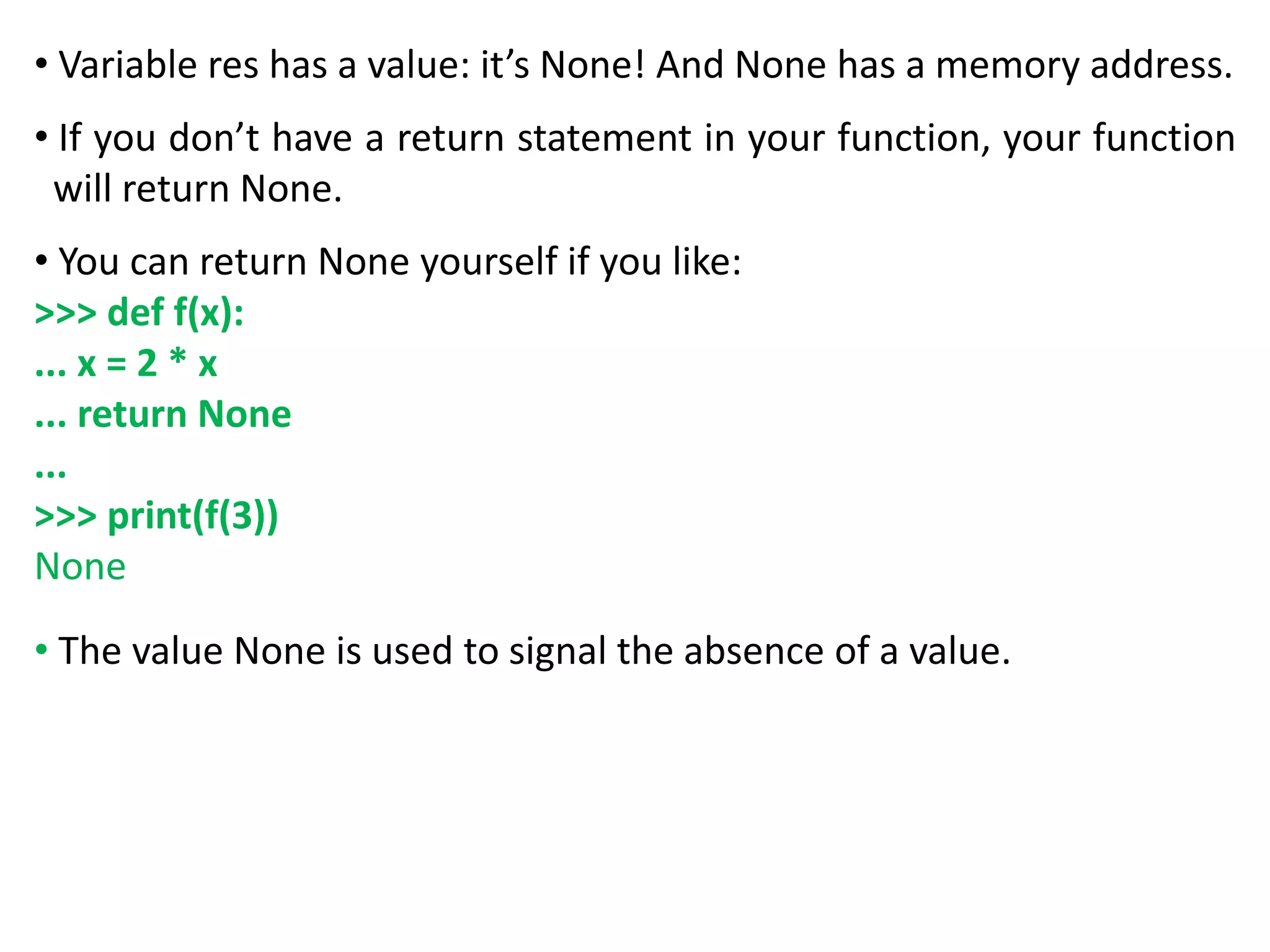 • Variable res has a value: it’s None! And None has a memory address.
• If you don’t have a return statement in your function, your function
will return None.
• You can return None yourself if you like:
>>> def f(x):
... x = 2 * x
... return None
...
>>> print(f(3))
None
• The value None is used to signal the absence of a value.
 