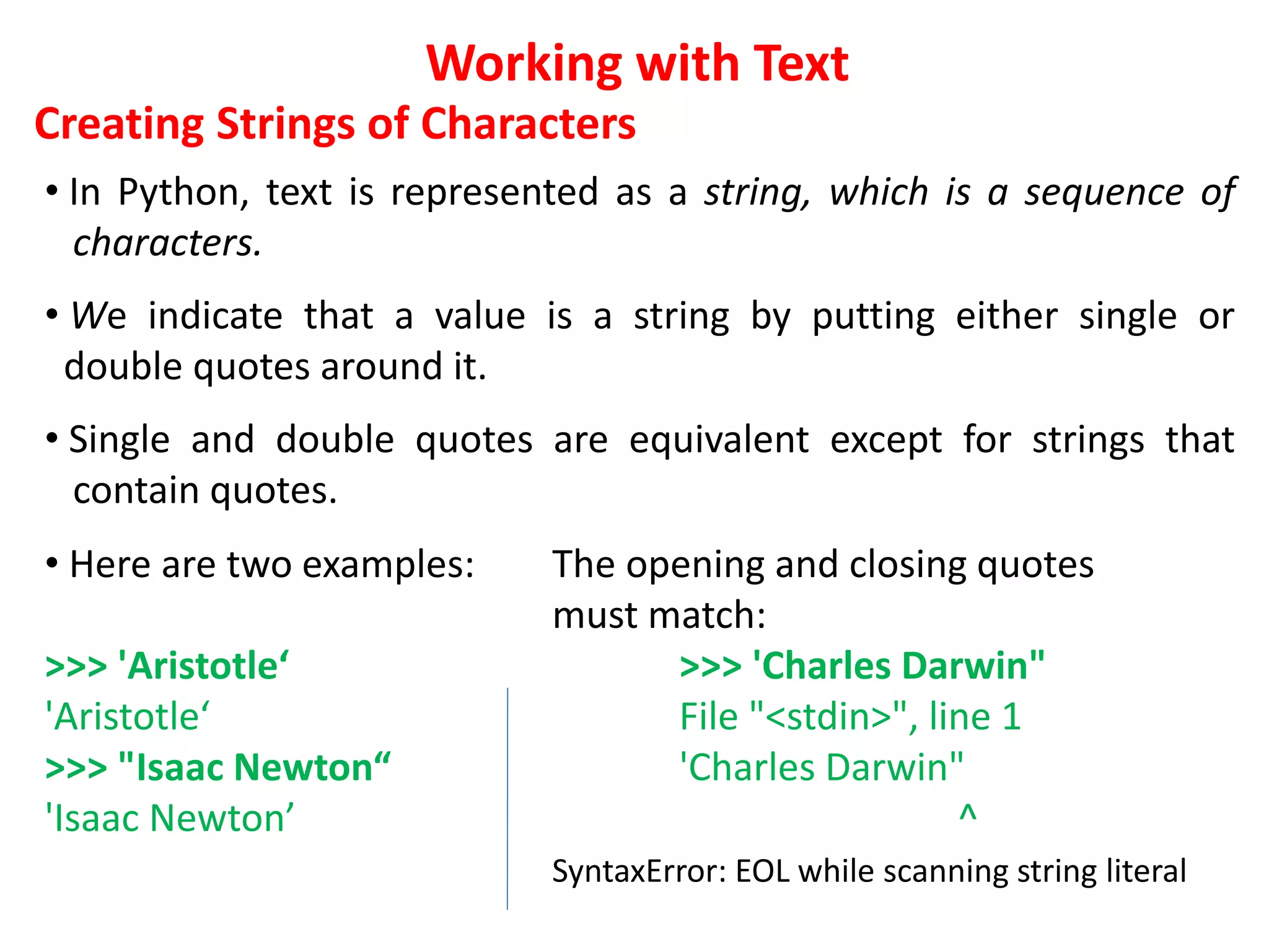 Working with Text
Creating Strings of Characters
• In Python, text is represented as a string, which is a sequence of
characters.
• We indicate that a value is a string by putting either single or
double quotes around it.
• Single and double quotes are equivalent except for strings that
contain quotes.
• Here are two examples: The opening and closing quotes
must match:
>>> 'Aristotle‘ >>> 'Charles Darwin"
'Aristotle‘ File "<stdin>", line 1
>>> "Isaac Newton“ 'Charles Darwin"
'Isaac Newton’ ^
SyntaxError: EOL while scanning string literal
 