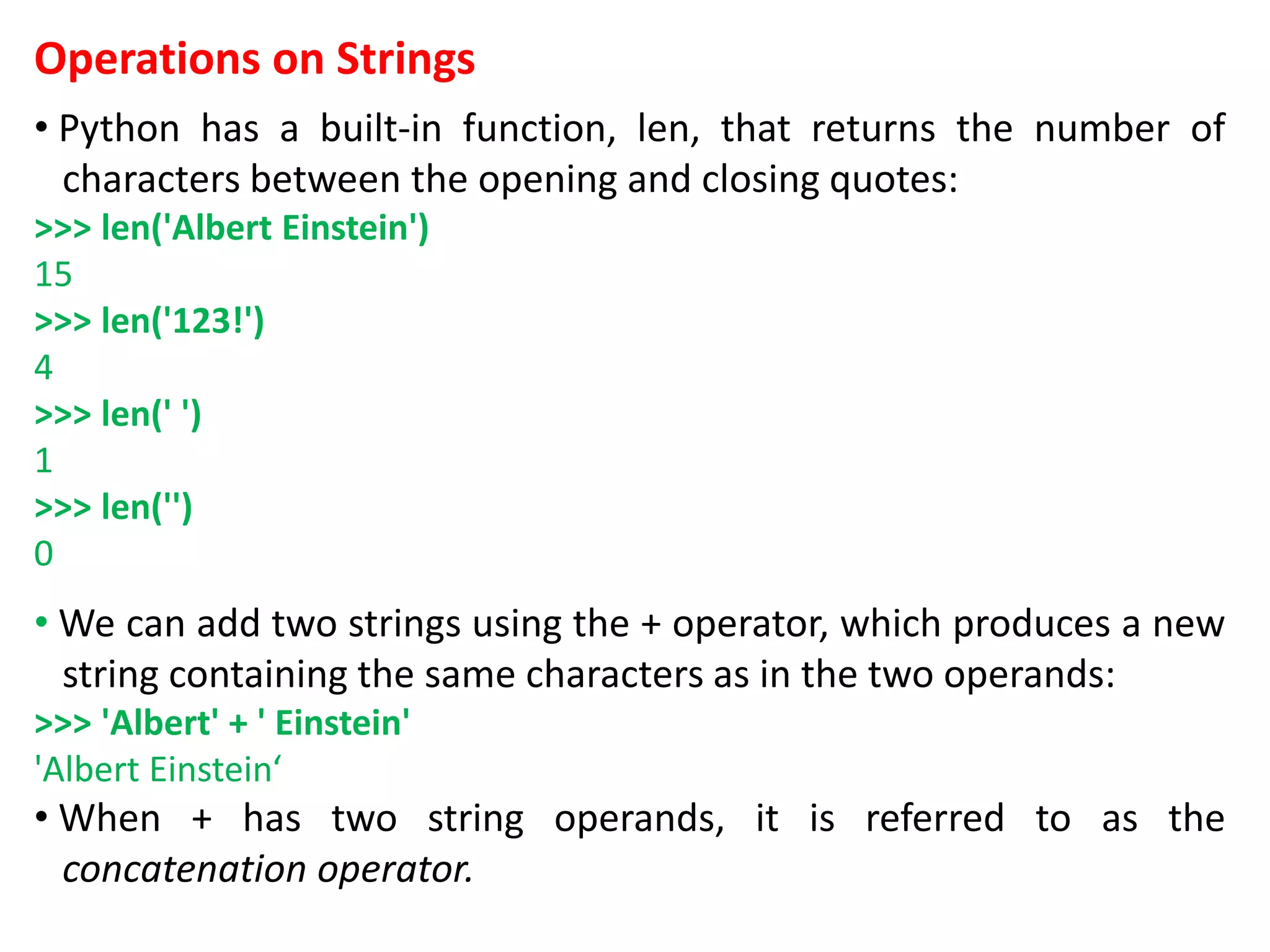 Operations on Strings
• Python has a built-in function, len, that returns the number of
characters between the opening and closing quotes:
>>> len('Albert Einstein')
15
>>> len('123!')
4
>>> len(' ')
1
>>> len('')
0
• We can add two strings using the + operator, which produces a new
string containing the same characters as in the two operands:
>>> 'Albert' + ' Einstein'
'Albert Einstein‘
• When + has two string operands, it is referred to as the
concatenation operator.
 