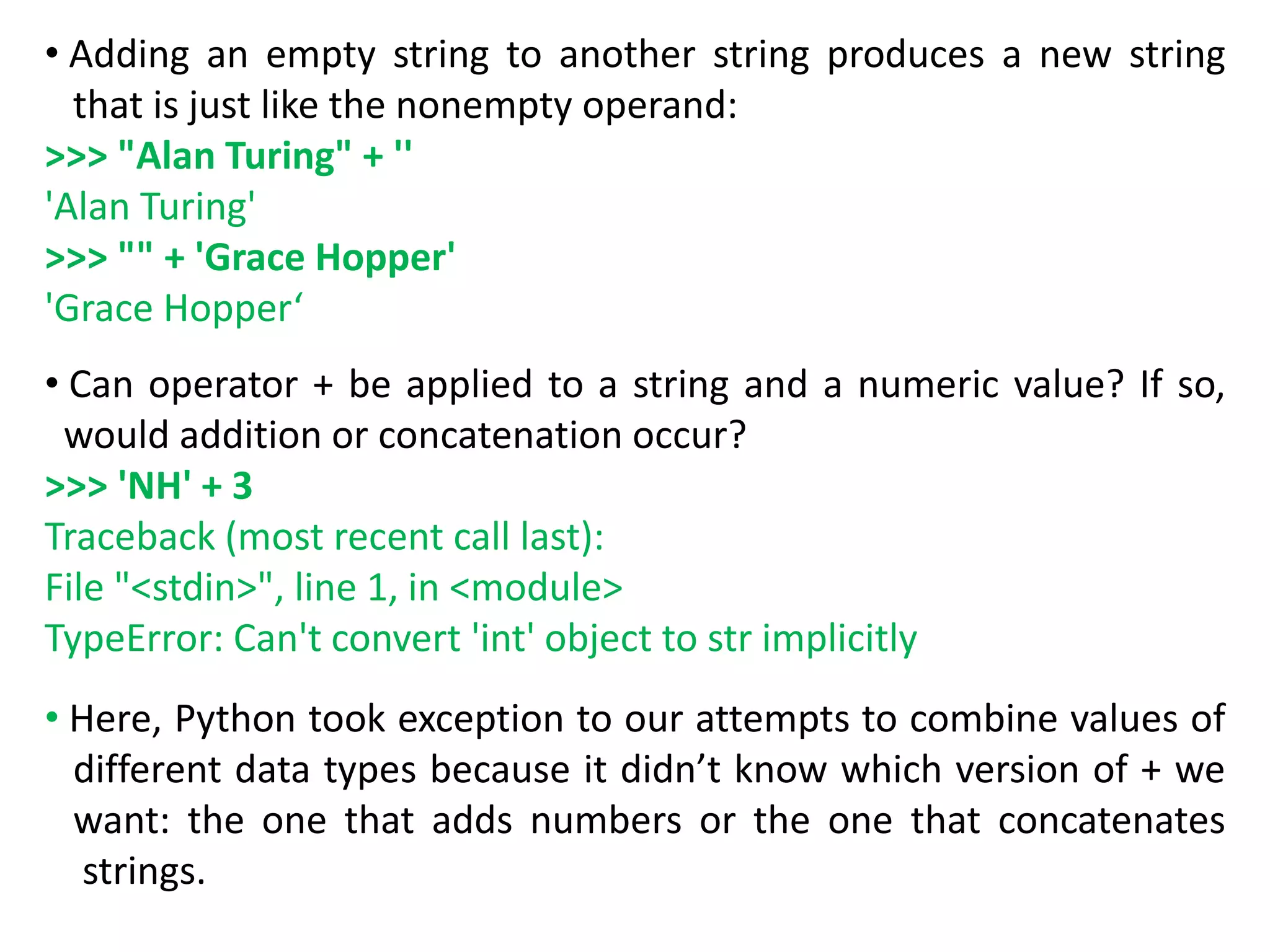 • Adding an empty string to another string produces a new string
that is just like the nonempty operand:
>>> "Alan Turing" + ''
'Alan Turing'
>>> "" + 'Grace Hopper'
'Grace Hopper‘
• Can operator + be applied to a string and a numeric value? If so,
would addition or concatenation occur?
>>> 'NH' + 3
Traceback (most recent call last):
File "<stdin>", line 1, in <module>
TypeError: Can't convert 'int' object to str implicitly
• Here, Python took exception to our attempts to combine values of
different data types because it didn’t know which version of + we
want: the one that adds numbers or the one that concatenates
strings.
 