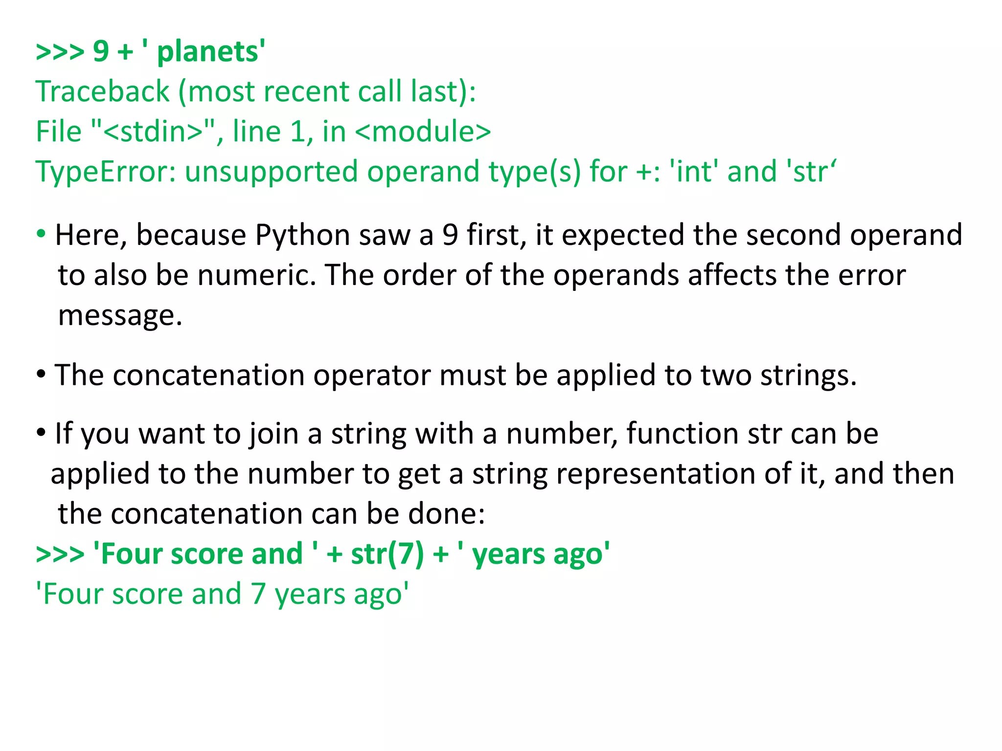 >>> 9 + ' planets'
Traceback (most recent call last):
File "<stdin>", line 1, in <module>
TypeError: unsupported operand type(s) for +: 'int' and 'str‘
• Here, because Python saw a 9 first, it expected the second operand
to also be numeric. The order of the operands affects the error
message.
• The concatenation operator must be applied to two strings.
• If you want to join a string with a number, function str can be
applied to the number to get a string representation of it, and then
the concatenation can be done:
>>> 'Four score and ' + str(7) + ' years ago'
'Four score and 7 years ago'
 
