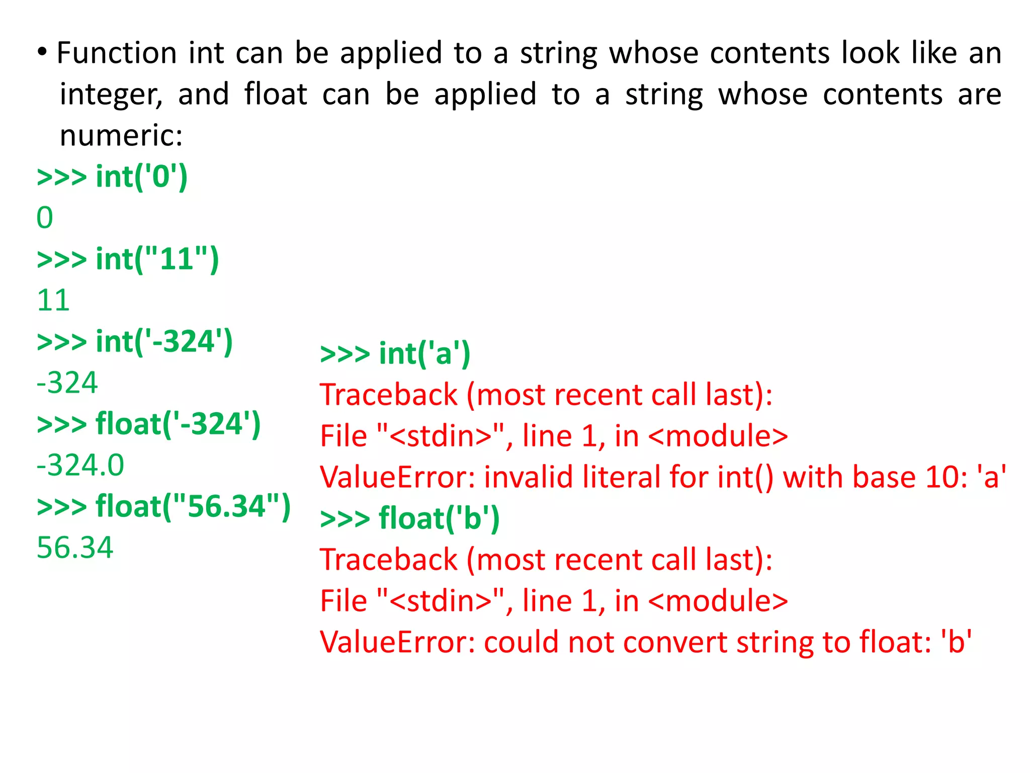 • Function int can be applied to a string whose contents look like an
integer, and float can be applied to a string whose contents are
numeric:
>>> int('0')
0
>>> int("11")
11
>>> int('-324')
-324
>>> float('-324')
-324.0
>>> float("56.34")
56.34
>>> int('a')
Traceback (most recent call last):
File "<stdin>", line 1, in <module>
ValueError: invalid literal for int() with base 10: 'a'
>>> float('b')
Traceback (most recent call last):
File "<stdin>", line 1, in <module>
ValueError: could not convert string to float: 'b'
 