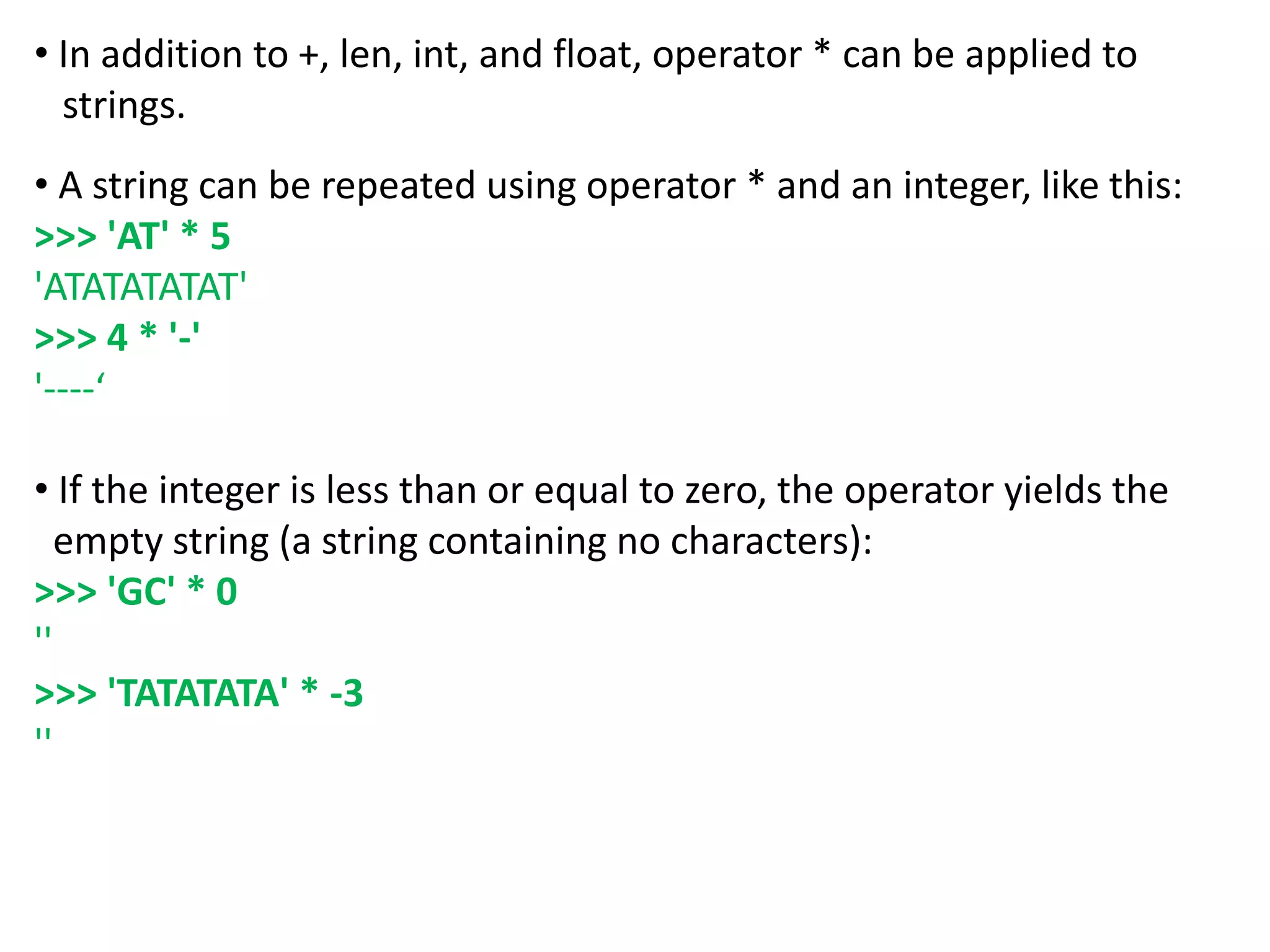• In addition to +, len, int, and float, operator * can be applied to
strings.
• A string can be repeated using operator * and an integer, like this:
>>> 'AT' * 5
'ATATATATAT'
>>> 4 * '-'
'----‘
• If the integer is less than or equal to zero, the operator yields the
empty string (a string containing no characters):
>>> 'GC' * 0
''
>>> 'TATATATA' * -3
''
 