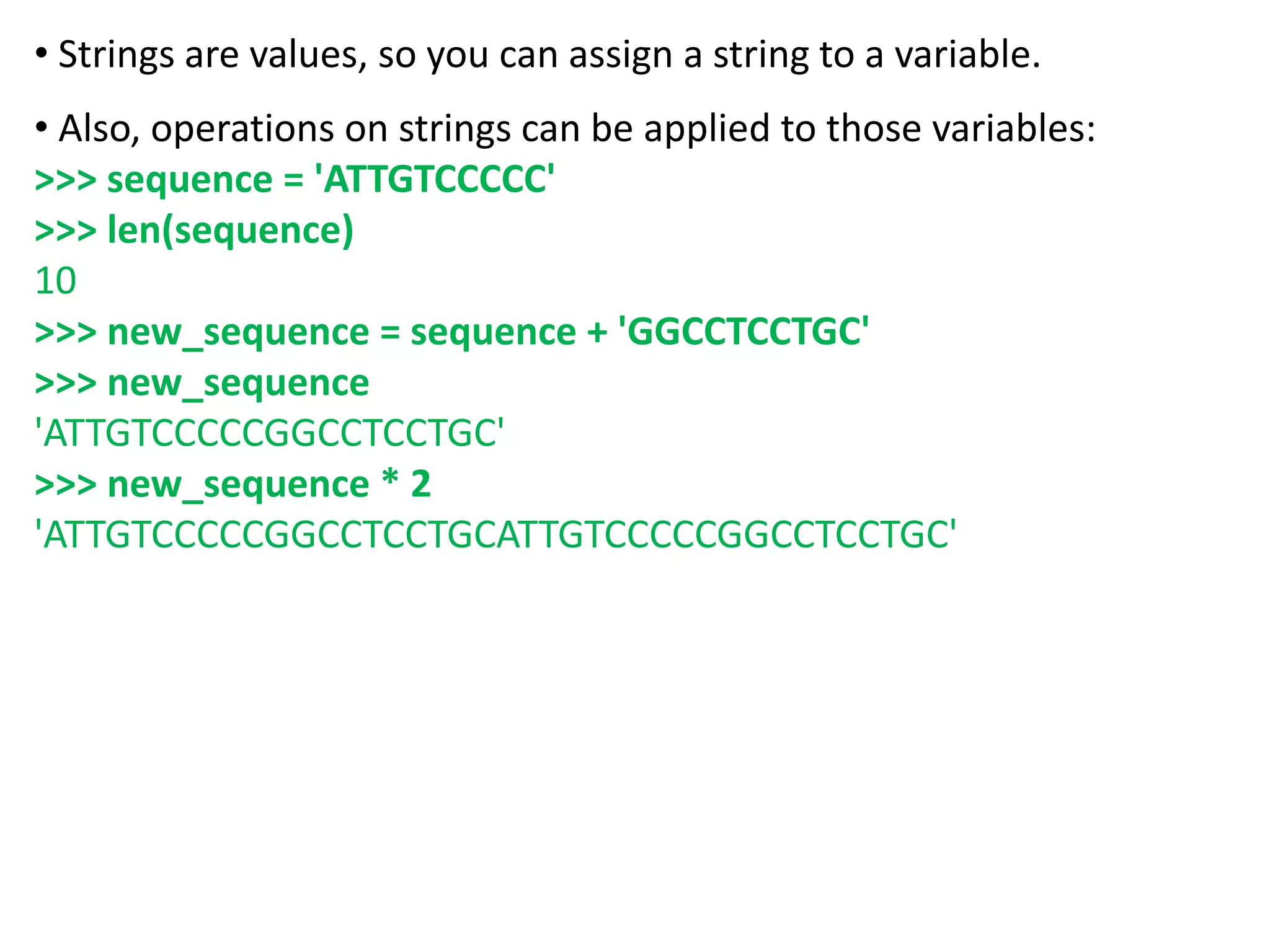 • Strings are values, so you can assign a string to a variable.
• Also, operations on strings can be applied to those variables:
>>> sequence = 'ATTGTCCCCC'
>>> len(sequence)
10
>>> new_sequence = sequence + 'GGCCTCCTGC'
>>> new_sequence
'ATTGTCCCCCGGCCTCCTGC'
>>> new_sequence * 2
'ATTGTCCCCCGGCCTCCTGCATTGTCCCCCGGCCTCCTGC'
 