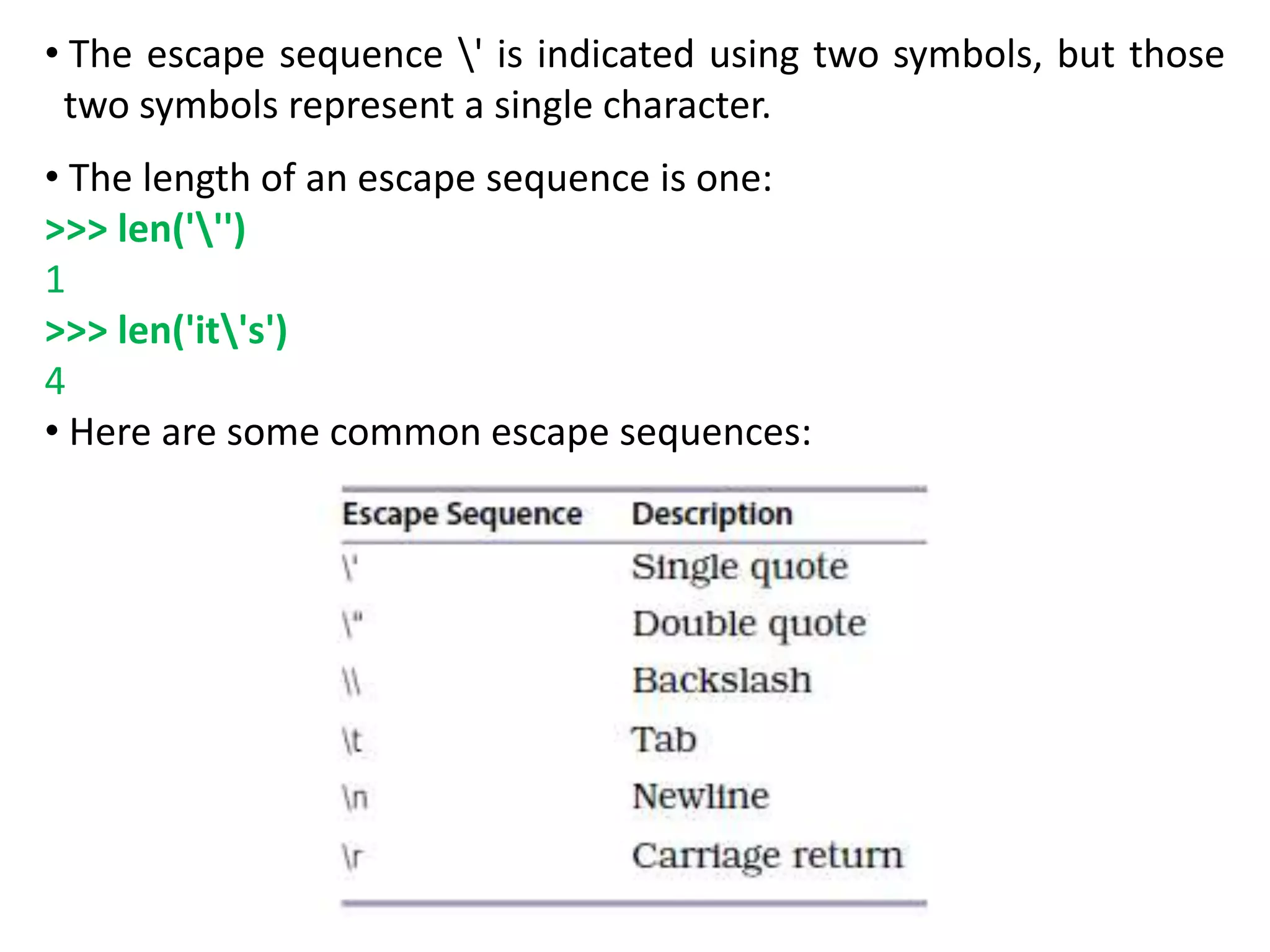 • The escape sequence ' is indicated using two symbols, but those
two symbols represent a single character.
• The length of an escape sequence is one:
>>> len(''')
1
>>> len('it's')
4
• Here are some common escape sequences:
 