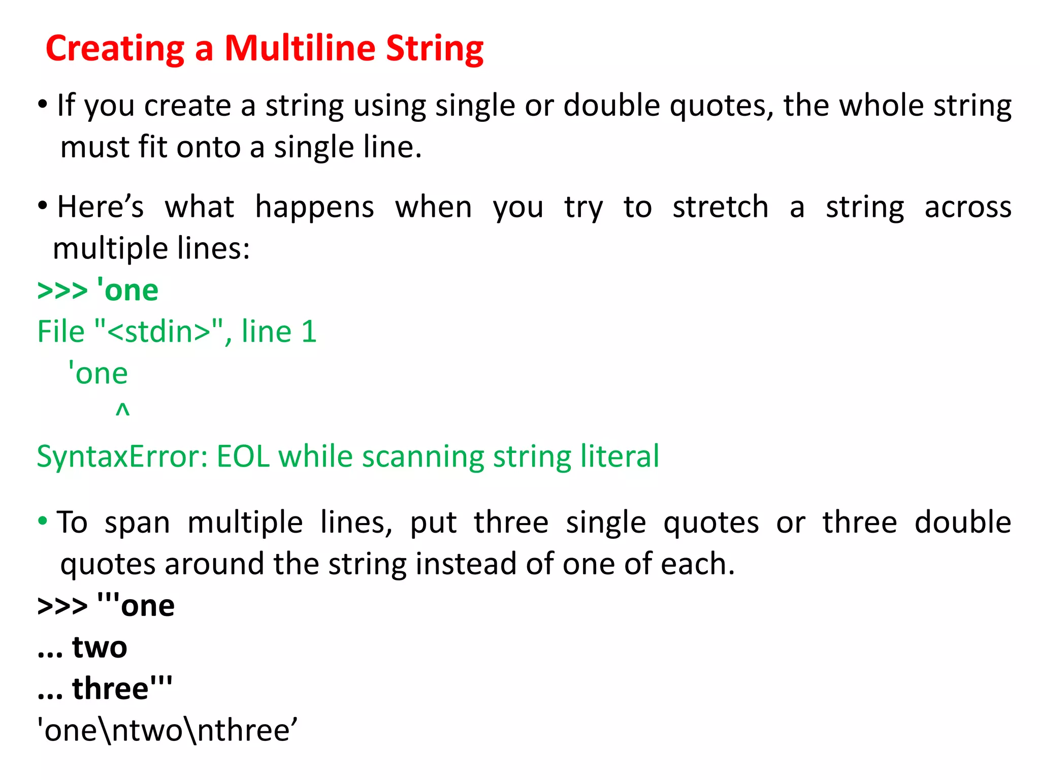 Creating a Multiline String
• If you create a string using single or double quotes, the whole string
must fit onto a single line.
• Here’s what happens when you try to stretch a string across
multiple lines:
>>> 'one
File "<stdin>", line 1
'one
^
SyntaxError: EOL while scanning string literal
• To span multiple lines, put three single quotes or three double
quotes around the string instead of one of each.
>>> '''one
... two
... three'''
'onentwonthree’
 