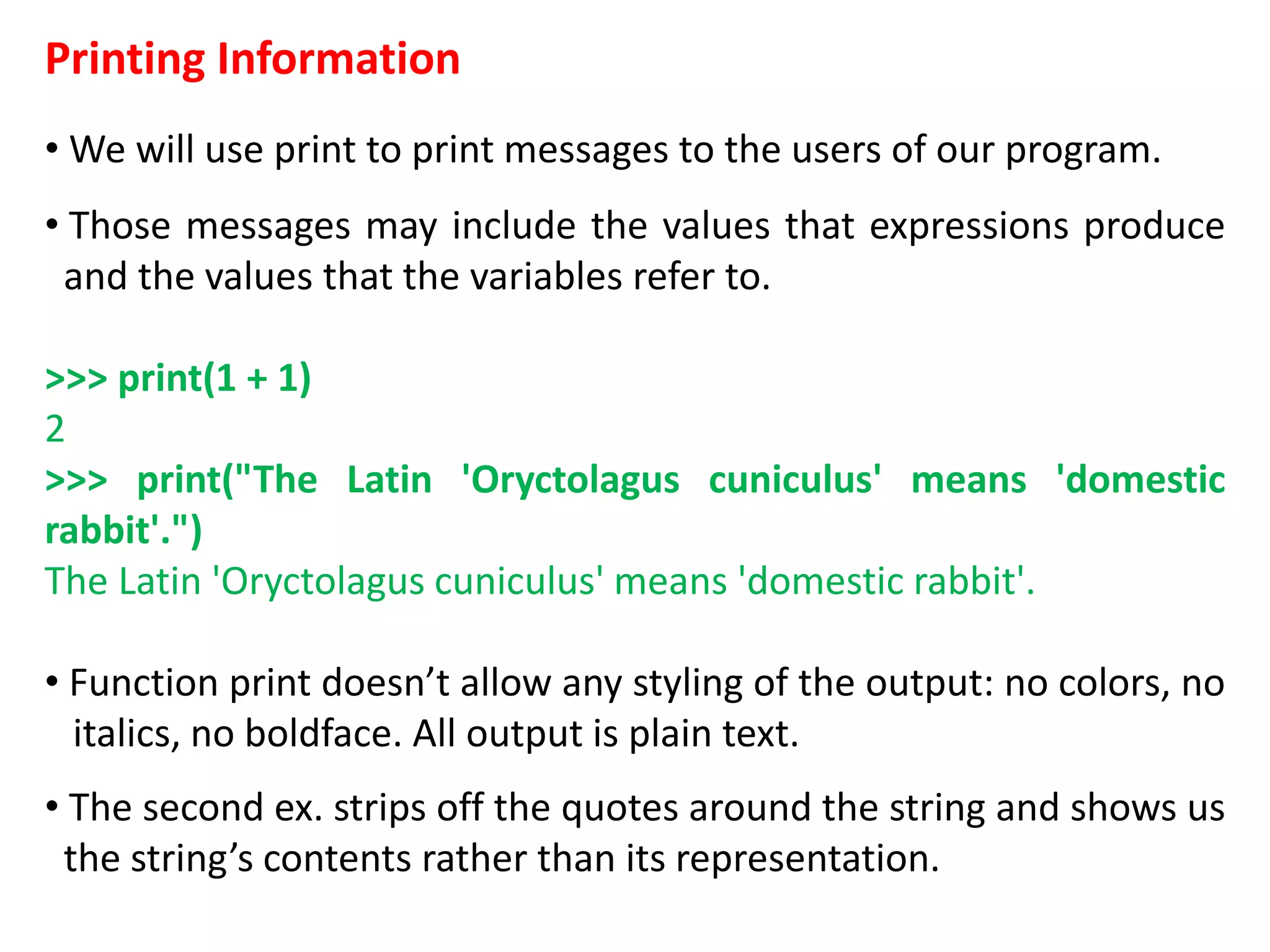 Printing Information
• We will use print to print messages to the users of our program.
• Those messages may include the values that expressions produce
and the values that the variables refer to.
>>> print(1 + 1)
2
>>> print("The Latin 'Oryctolagus cuniculus' means 'domestic
rabbit'.")
The Latin 'Oryctolagus cuniculus' means 'domestic rabbit'.
• Function print doesn’t allow any styling of the output: no colors, no
italics, no boldface. All output is plain text.
• The second ex. strips off the quotes around the string and shows us
the string’s contents rather than its representation.
 