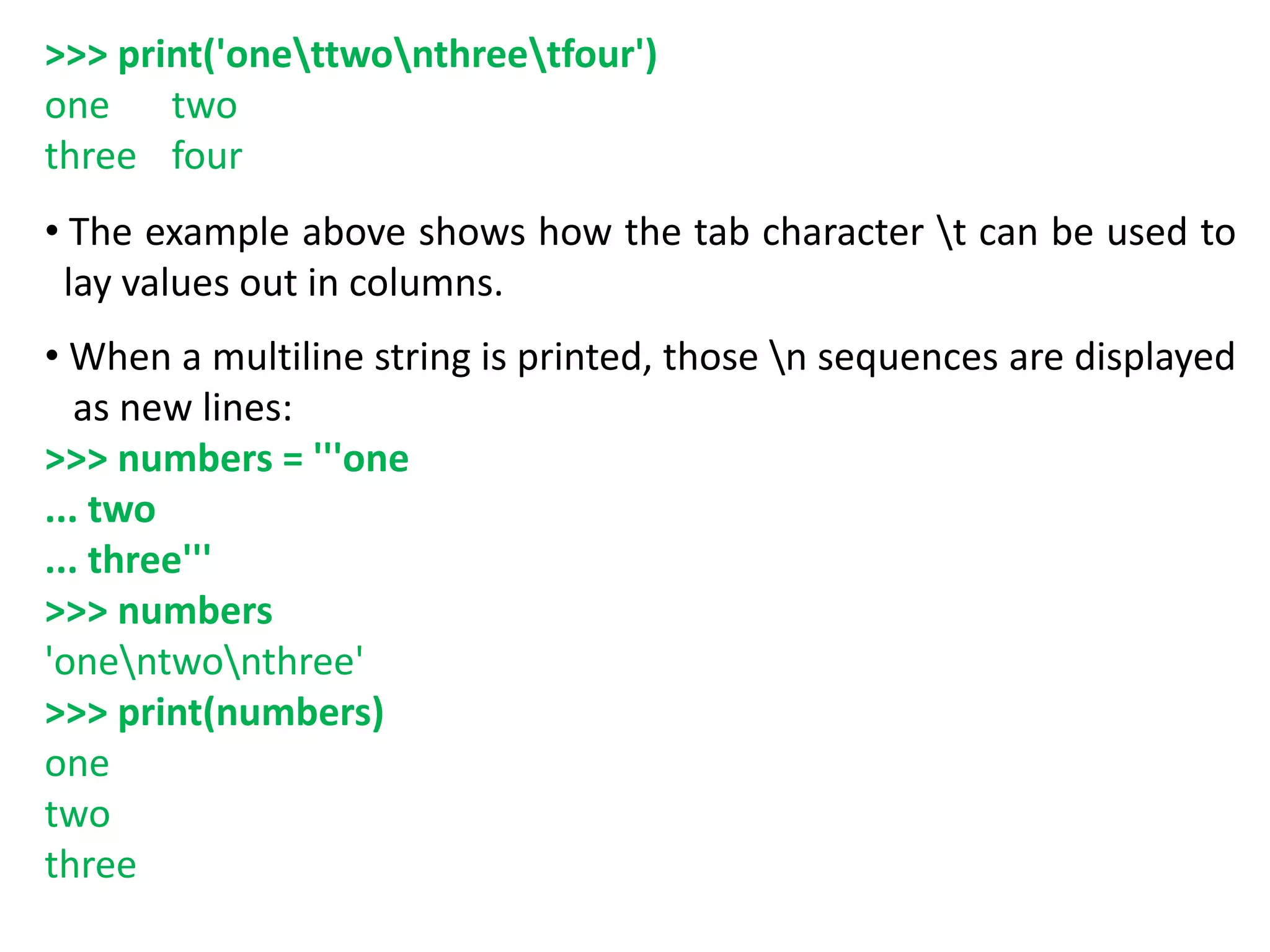 >>> print('onettwonthreetfour')
one two
three four
• The example above shows how the tab character t can be used to
lay values out in columns.
• When a multiline string is printed, those n sequences are displayed
as new lines:
>>> numbers = '''one
... two
... three'''
>>> numbers
'onentwonthree'
>>> print(numbers)
one
two
three
 