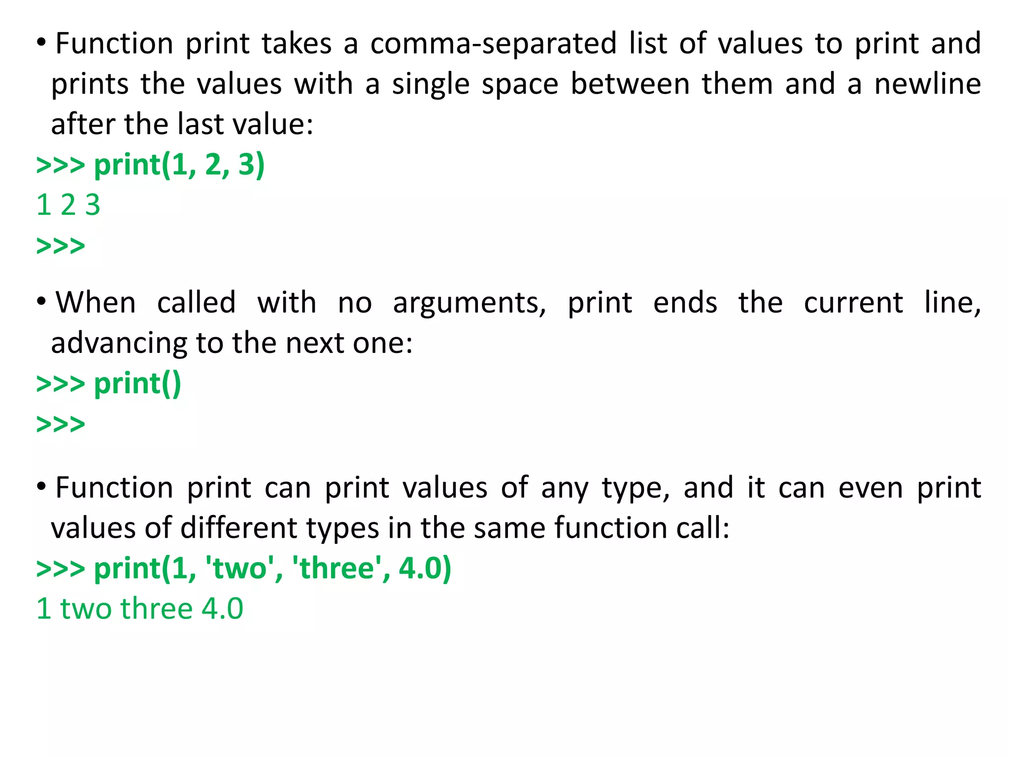 • Function print takes a comma-separated list of values to print and
prints the values with a single space between them and a newline
after the last value:
>>> print(1, 2, 3)
1 2 3
>>>
• When called with no arguments, print ends the current line,
advancing to the next one:
>>> print()
>>>
• Function print can print values of any type, and it can even print
values of different types in the same function call:
>>> print(1, 'two', 'three', 4.0)
1 two three 4.0
 