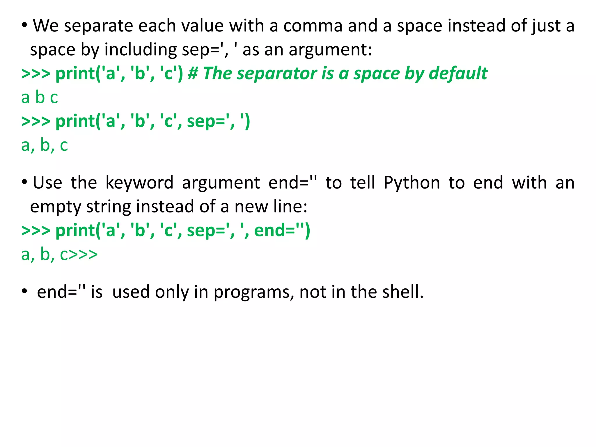 • We separate each value with a comma and a space instead of just a
space by including sep=', ' as an argument:
>>> print('a', 'b', 'c') # The separator is a space by default
a b c
>>> print('a', 'b', 'c', sep=', ')
a, b, c
• Use the keyword argument end='' to tell Python to end with an
empty string instead of a new line:
>>> print('a', 'b', 'c', sep=', ', end='')
a, b, c>>>
• end='' is used only in programs, not in the shell.
 