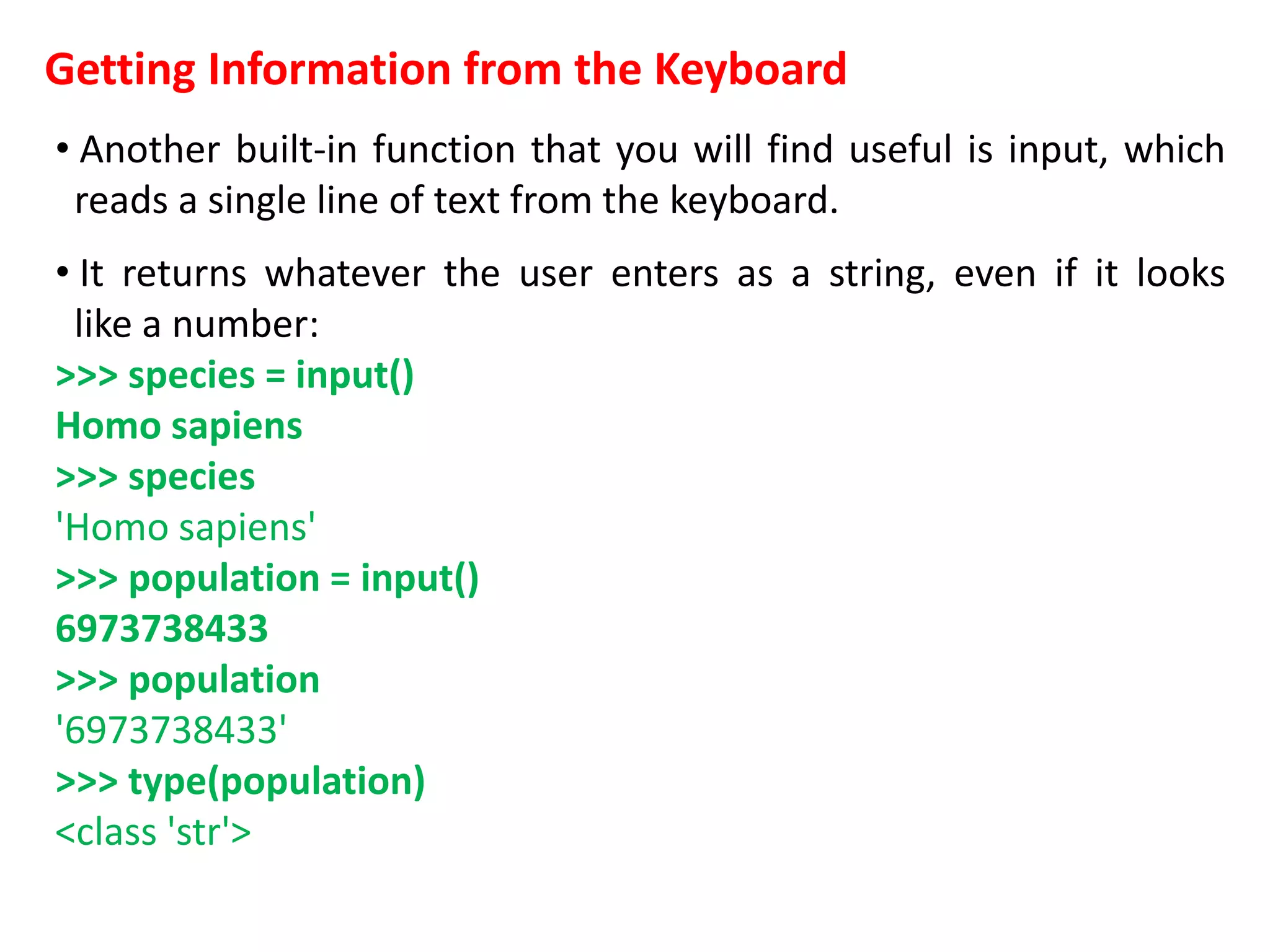 Getting Information from the Keyboard
• Another built-in function that you will find useful is input, which
reads a single line of text from the keyboard.
• It returns whatever the user enters as a string, even if it looks
like a number:
>>> species = input()
Homo sapiens
>>> species
'Homo sapiens'
>>> population = input()
6973738433
>>> population
'6973738433'
>>> type(population)
<class 'str'>
 