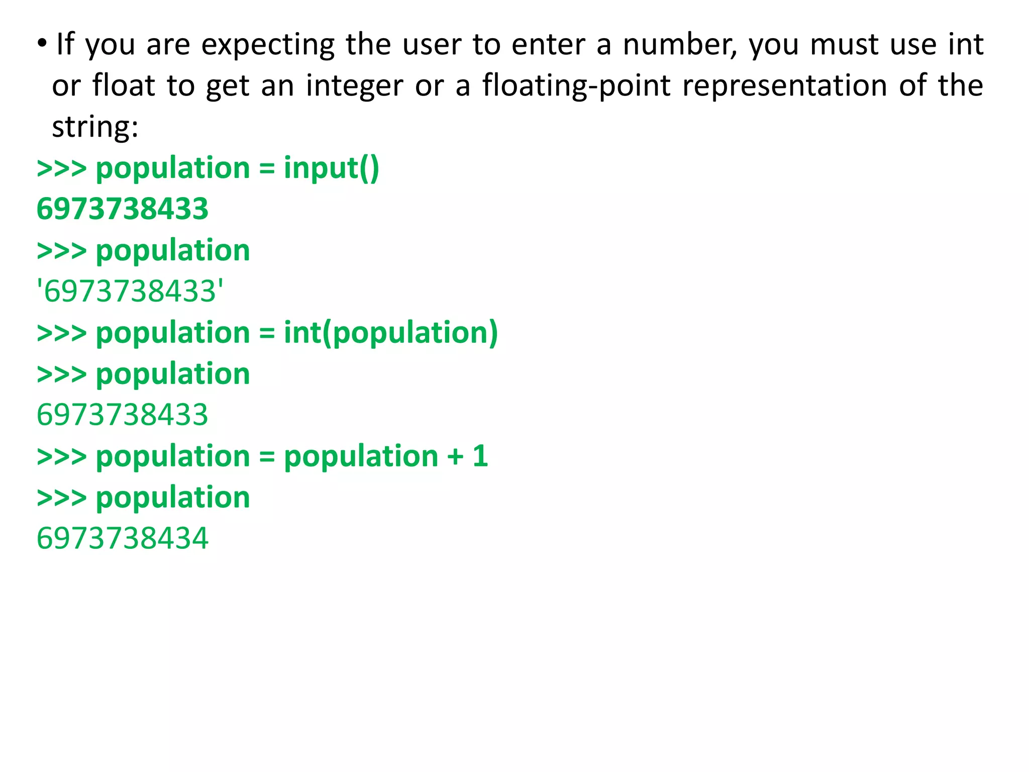 • If you are expecting the user to enter a number, you must use int
or float to get an integer or a floating-point representation of the
string:
>>> population = input()
6973738433
>>> population
'6973738433'
>>> population = int(population)
>>> population
6973738433
>>> population = population + 1
>>> population
6973738434
 