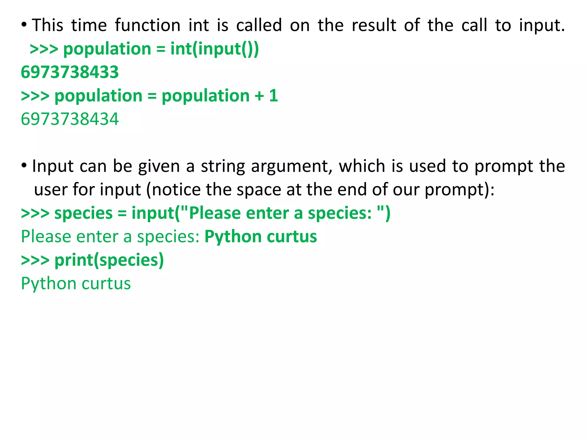 • This time function int is called on the result of the call to input.
>>> population = int(input())
6973738433
>>> population = population + 1
6973738434
• Input can be given a string argument, which is used to prompt the
user for input (notice the space at the end of our prompt):
>>> species = input("Please enter a species: ")
Please enter a species: Python curtus
>>> print(species)
Python curtus
 