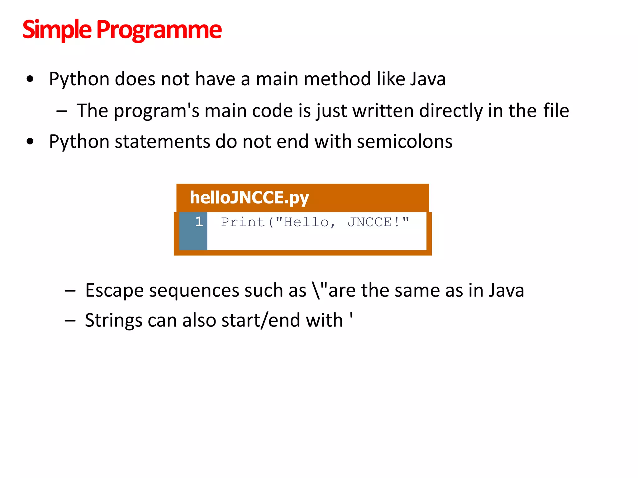 SimpleProgramme
• Python does not have a main method like Java
– The program's main code is just written directly in the file
• Python statements do not end with semicolons
– Escape sequences such as "are the same as in Java
– Strings can also start/end with '
helloJNCCE.py
1 Print("Hello, JNCCE!"
 
