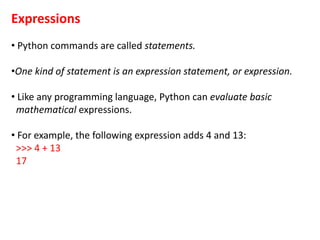 Expressions
• Python commands are called statements.
•One kind of statement is an expression statement, or expression.
• Like any programming language, Python can evaluate basic
mathematical expressions.
• For example, the following expression adds 4 and 13:
>>> 4 + 13
17
 