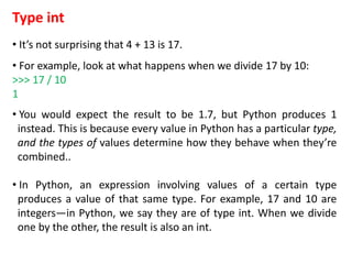 Type int
• It’s not surprising that 4 + 13 is 17.
• For example, look at what happens when we divide 17 by 10:
>>> 17 / 10
1
• You would expect the result to be 1.7, but Python produces 1
instead. This is because every value in Python has a particular type,
and the types of values determine how they behave when they’re
combined..
• In Python, an expression involving values of a certain type
produces a value of that same type. For example, 17 and 10 are
integers—in Python, we say they are of type int. When we divide
one by the other, the result is also an int.
 