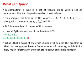 What Is a Type?
• In computing, a type is a set of values, along with a set of
operations that can be performed on those values.
• For example, the type int is the values …, -3, -2, -1, 0, 1, 2, 3, …,
along with the operators +, -, *, /, and %.
• 84.2 is a member of the set of float values.
• Look at Python’s version of the fraction 1 ⁄ 3
>>> 1.0 / 3.0
0.33333333333333331
• What’s that 1 doing at the end? Shouldn’t it be a 3? The problem is
that real computers have a finite amount of memory, which limits
how much information they can store about any single number.
 