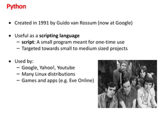 Python
 Created in 1991 by Guido van Rossum (now at Google)
 Useful as a scripting language
– script: A small program meant for one-time use
– Targeted towards small to medium sized projects
 Used by:
– Google, Yahoo!, Youtube
– Many Linux distributions
– Games and apps (e.g. Eve Online)
 