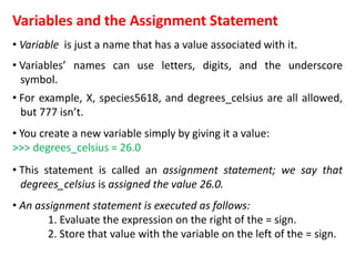 Variables and the Assignment Statement
• Variable is just a name that has a value associated with it.
• Variables’ names can use letters, digits, and the underscore
symbol.
• For example, X, species5618, and degrees_celsius are all allowed,
but 777 isn’t.
• You create a new variable simply by giving it a value:
>>> degrees_celsius = 26.0
• This statement is called an assignment statement; we say that
degrees_celsius is assigned the value 26.0.
• An assignment statement is executed as follows:
1. Evaluate the expression on the right of the = sign.
2. Store that value with the variable on the left of the = sign.
 