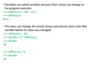 • Variables are called variables because their values can change as
the program executes.
>>> difference = 100 - 15.5
>>> difference
84.5
• This does not change the results of any calculations done with that
variable before its value was changed:
>>> difference = 20
>>> double = 2 * difference
>>> double
40
>>> difference = 5
>>> double
40
 
