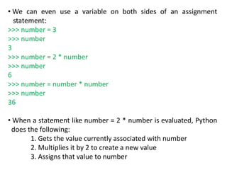 • We can even use a variable on both sides of an assignment
statement:
>>> number = 3
>>> number
3
>>> number = 2 * number
>>> number
6
>>> number = number * number
>>> number
36
• When a statement like number = 2 * number is evaluated, Python
does the following:
1. Gets the value currently associated with number
2. Multiplies it by 2 to create a new value
3. Assigns that value to number
 